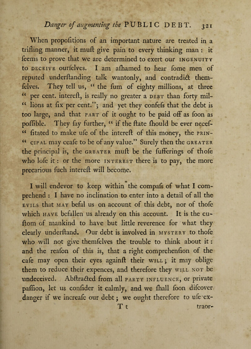 When propofitions of an important nature are treated in a trifling manner, it muft give pain to every thinking man : it feems to prove that we are determined to exert our ingenuity to deceive ourielves. I am afhamed to hear fome men of reputed underftanding talk wantonly, and contradidt them- felves. They tell us, cc the fum of eighty millions, at three “ per cent, intereft, is really no greater a debt than forty mil- <c lions at flx per cent.”; and yet they confefs that the debt is too large, and that part of it ought to be paid off as foon as poflible. They fay further, cc if the ftate fhould be ever necef- “ fitated to make ufe of the intereft of this money, the prin- <c cipal may ceafe to be of any value.” Surely then the greater the principal is, the greater muft be the fufferings of thofe who lofe it : or the more interest there is to pay, the more precarious fuch intereft will become. I will endevor to keep within the compafs of what I com¬ prehend : I have no inclination to enter into a detail of all the evils that may befal us on account of this debt, nor of thofe which have befallen us already on this account. It is the cu- ftom of mankind to have but little reverence for what they clearly underftand. Our debt is involved in mystery to thofe who will not give themfelves the trouble to think about it: and the reafon of this is, that a right comprehenfton of the cafe may open their eyes againft their will ; it may oblige them to reduce their expences, and therefore they will not be undeceived. Abftradted from all party influence, or private paflion, let us conftder it calmly, and we fhall foon difcover danger if we increafe our debt; we ought therefore to ufe ex- T t traor-