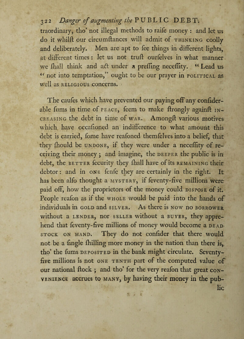 traordinary, tho’ not illegal methods to raife money : and let us do it whilft our circumftances will admit of thinking coolly and deliberately. Men are apt to fee things in different lights, at different times: let us not truft ourfelves in what manner we fhall think and adt under a preffing neceflity. u Lead us “ not into temptation,” ought to be our prayer in political as well as religious concerns. The caufes which have prevented our paying off any confider- able fums in time of peace, feem to make ftrongly againft in¬ creasing the debt in time of war. Amongft various motives which have occafioned an indifference to what amount this debt is carried, fome have reafoned themfelves into a belief, that they fhould be undone, if they were under a neceflity of re¬ ceiving their money ; and imagine, the deeper the public is in debt, the better fecurity they fhall have of its rem aining their debtor: and in one fenfe they are certainly in the right. It has been alfo thought a mystery, if feventy-flve millions were paid off, how the proprietors of the money could dispose of it. People reafon as if the whole would be paid into the hands of individuals in gold and silver. As there is now no borrower without a lender, nor seller without a buyer,, they appre¬ hend that feventy-flve millions of money would become a dead* stock on hand. They do not confider that there would not be a {ingle Drilling more money in the nation than there is, tho’ the fums deposited in the bank might circulate. Seventy- five millions is not one tenth part of the computed value of our national flock ; and tho’ for the very reafon that great con¬ venience accrues to many, by having their money in the pub-
