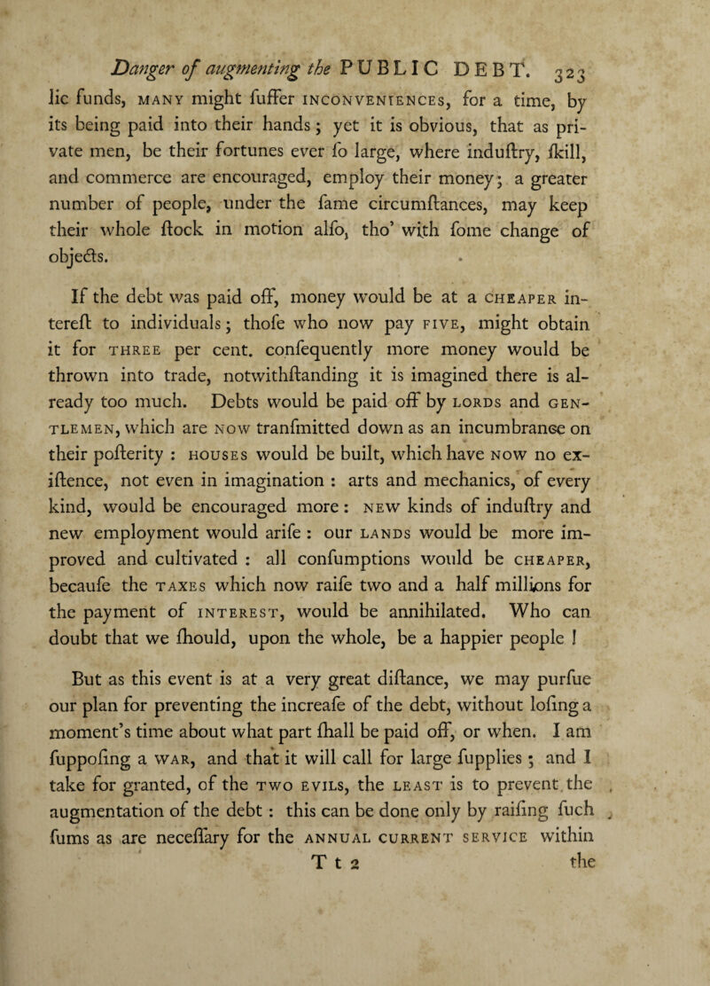lie funds, many might fuffer inconveniences, for a time, by its being paid into their hands; yet it is obvious, that as pri¬ vate men, be their fortunes ever fo large, where induftry, fkill, and commerce are encouraged, employ their money; a greater number of people, under the fame circumftances, may keep their whole flock in motion alfo, tho’ with fome change of obje&s. If the debt was paid off, money would be at a cheaper in- tereft to individuals; thofe who now pay five, might obtain it for three per cent, confequently more money would be thrown into trade, notwithftanding it is imagined there is al¬ ready too much. Debts would be paid off by lords and gen¬ tlemen, which are now tranfmitted down as an incumbrance on their pofterity : houses would be built, which have now no ex- iftence, not even in imagination : arts and mechanics, of every kind, would be encouraged more : new kinds of induftry and new employment would arife : our lands would be more im¬ proved and cultivated : all confumptions would be cheaper, becaufe the taxes which now raife two and a half millions for the payment of interest, would be annihilated. Who can doubt that we fhould, upon the whole, be a happier people ! But as this event is at a very great diftance, we may purfue our plan for preventing the increafe of the debt, without loflng a moment’s time about what part fhall be paid off, or when. I am fuppoftng a war, and that it will call for large fupplies ; and I take for granted, of the two evils, the least is to prevent the augmentation of the debt : this can be done only by railing fuch fums as are neceffary for the annual current service within T t 2 the