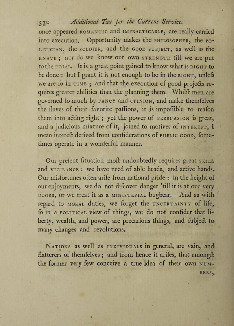 once appeared romantic and impracticable, are really carried into execution. Opportunity makes the philosopher, the po¬ litician, the soldier, and the good subject, as well as the knave ; nor do we know our own strength till we are put to the trial. It is a great point gained to know what is right to be done : but I grant it is not enough to be in the right, unlefs we are fo in time ; and that the execution of good projeds re¬ quires greater abilities than the planning them. Whilft men are governed fo much by fancy and opinion, and make themfelves the (laves of their favorite paffions, it is impoffible to reafon them into ading right ; yet the power of persuasion is great, and a judicious mixture of it, joined to motives of interest, I mean intereft derived from conhderations of public good, fome- times operate in a wonderful manner. Our prefent (ituation mod undoubtedly requires great skill and vigilance : we have need of able heads, and adive hands. Our misfortunes often arife from national pride : in the height of our enjoyments, we do not dilcover danger ’till it is at our very doors, or we treat it as a ministerial bugbear. And as with regard to moral duties, we forget the uncertainty of life, fo in a political view of things, we do not confider that li¬ berty, wealth, and power, are precarious things, and fubjed to many changes and revolutions. * * * i Nations as well as individuals in general, are vain, and flatterers of themfelves ; and from hence it arifes, that amongfl: the former very few conceive a true idea of their own num¬ bers,,