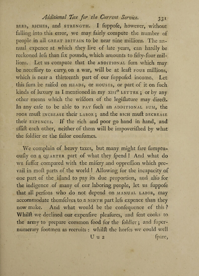 BERS, riches, and strength. I fuppofe, however, without falling into this error, we may fairly compute the number of people in all great Britain to be near nine millions. The an¬ nual expence at which they live of late years, can hardly be reckoned lefs than fix pounds, which amounts to fifty-four mil¬ lions. Let us compute that the additional fum which may be neceflary to carry on a war, will be at leaft four millions, which is near a thirteenth part of our fuppofed income. Let this fum be raifed on heads, or houses, or part of it on fuch kinds of luxury as I mentioned in my xmth letter ; or by any other means which the wifdom of the legiflature may diredt. In any cafe to be able to pay fuch an additional sum, the poor muft increase their labor ; and the rich muft decrease their expences. If the rich and poor go hand in hand, and aflift each other, neither of them will be impoverished by what the foldier or the failor confurnes. We complain of heavy taxes, but many might fare fumptu- oufiy on a quarter part of what they fpend ! And what do we fuffer compared with the mifery and opprefiion which pre¬ vail in moft parts of the world ! Allowing for the incapacity of one part of the ifland to pay its due proportion, and alfo for the indigence of many of our laboring people, let us fuppofe that all perfons who do not depend on manual labor, may accommodate themfelves to a ninth part lefs expence than they now make. And what would be the confequence of this ? Whilft we declined our expenfive pleafures, and lent cooks to the army to prepare common food for the foldier; and Super¬ numerary footmen as recruits : whilft the horfcs we could well U u 2 fpare,