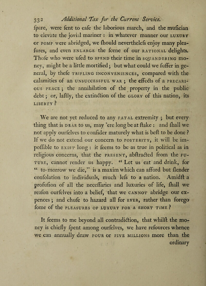 ipare, were fent to eafe the laborious march, and the mufician to elevate the jovial mariner : in whatever manner our luxury or pomp were abridged, we fhould neverthelefs enjoy many plea- fures, and even enlarge the fcene of our rational delights. Thofe who were ufed to spend their time in squandering mo¬ ney, might be a little mortified; but what could we fuffer in ge¬ neral, by thefe trifling inconveniences, compared with the calamities of an unsuccessful war ; the effedls of a precari¬ ous peace ; the annihilation of the property in the public debt; or, laftly, the extinction of the glory of this nation, its LIBERTY ? We are not yet reduced to any fatal extremity ; but every thing that is dear to us, may ’ere long be at flake : and fhall we not apply ourfelves to confider maturely what is beft to be done ? If we do not extend our concern to posterity, it will be im- poflible to exist long : it feems to be as true in political as in religious concerns, that the present, abftra&ed from the fu¬ ture, cannot render us happy. u Let us eat and drink, for “ to-morrow we die,” is a maxim which can aflord but flender confolation to individuals, much lefs to a nation. Amidft a profufion of all the neceflaries and luxuries of life, fhall we reafon ourfelves into a belief, that we cannot abridge our ex- pences; and chufe to hazard all for ever, rather than forego fome of the pleasures of luxury for a short time ? It feems to me beyond all contradi&ion, that whilft the mo¬ ney is chiefly fpent among ourfelves, we have refources whence we can annually draw four or five millions more than the ordinary