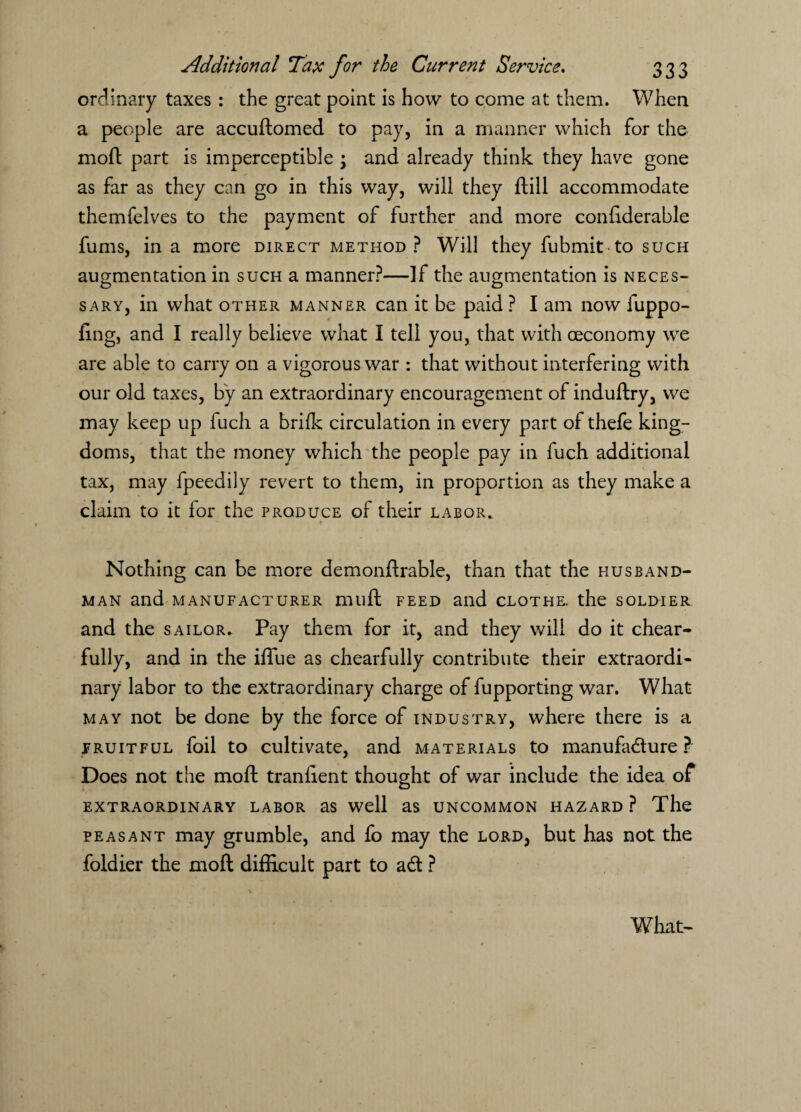 ordinary taxes : the great point is how to come at them. When a people are accuftomed to pay, in a manner which for the moft part is imperceptible \ and already think they have gone as far as they can go in this way, will they ftill accommodate themfelves to the payment of further and more confiderable fums, in a more direct method? Will they fubmit to such augmentation in such a manner?—If the augmentation is neces¬ sary, in what other manner can it be paid ? I am now fuppo- fing, and I really believe what I tell you, that with oeconomy we are able to carry on a vigorous war : that without interfering with our old taxes, by an extraordinary encouragement of induftry, we may keep up fuch a brifk circulation in every part of thefe king¬ doms, that the money which the people pay in fuch additional tax, may fpeedily revert to them, in proportion as they make a claim to it for the produce of their labor. Nothing can be more demonflrable, than that the husband¬ man and manufacturer mu ft feed and clothe, the soldier and the sailor* Pay them for it, and they will do it chear- fully, and in the iflue as chearfully contribute their extraordi¬ nary labor to the extraordinary charge of fupporting war. What may not be done by the force of industry, where there is a fruitful foil to cultivate, and materials to manufadure ? Does not the moft tranlient thought of war include the idea of extraordinary labor as well as uncommon hazard ? The peasant may grumble, and lo may the lord, hut has not the foldier the moft difficult part to ad ? What-