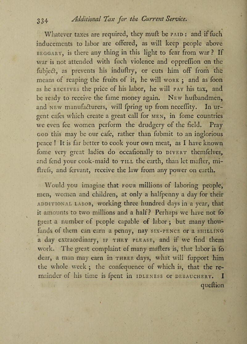 Whatever taxes are required, they muft be paid : and if fuch inducements to labor are offered, as will keep people above beggary, is there any thing in this light to fear from war ? If war is not attended with fuch violence and oppreffion on the fubjeef, as prevents his induftry, or cuts him off from the means of reaping the fruits of it, he will work ; and as foon as he receives the price of his labor, he will pay his tax, and be ready to receive the fame money again. New hufbandmen, and new manufacturers, will fpring up from neceflity. In ur¬ gent cafes which create a great call for men, in fome countries we even fee women perform the drudgery of the field. Pray god this may be our cafe, rather than fubmit to an inglorious peace ! It is far better to cook your own meat, as I have known fome very great ladies do occafionally to divert themfelves, and fend your cook-maid to till the earth, than let matter, mi- ftrefs, and fervant, receive the law from any power on earth. Would you imagine that four millions of laboring people, men, women and children, at only a halfpenny a day for their additional labor, working three hundred days in a year, that it amounts to two millions and a half? Perhaps we have not fo great a number of people capable of labor ; but many thou- fands of them can earn a penny, nay six-pence or a shilling a day extraordinary, if they please, and if we find them work. The great complaint of many matters is, that labor is fo dear, a man may earn in three days, what will fupport him the whole week ; the confequence of which is, that the re¬ mainder of his time is fpent in idleness or debauchery. I quefiion
