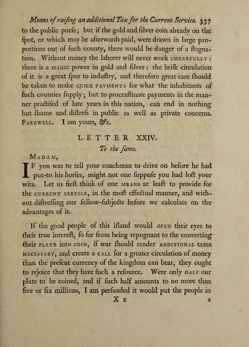 to the public purfe; but if the gold and filver coin already on the {pot, or which may be afterwards paid, were drawn in large pro¬ portions out of fuch county, there would be danger of a ftagna- tion. Without money the laborer will never work chearfully : there is a magic power in gold and lilver: the brifk circulation of it is a great fpur to induftry, and therefore great care fhould be taken to make quick payments for what the inhabitants of fuch counties fupply • but to procraftinate payments in the man¬ ner pradfifed of late years in this nation, can end in nothing but fhame and diftrefs in public as well as private concerns. Fakewell. I am yours, &c. LETTER XXIV. To the fame. Madam, IF you was to tell your coachman to drive on before he had put-to his horfes, might not one fuppofe you had loft your wits. Let us firft think of one means at leaft to provide for the current service, in the moft effectual manner, and with¬ out diftreffing our fellow-fubje&s before we calculate on the advantages of it. If the good people of this ifland would open their eyes to their true intereft, fo far from being repugnant to the converting their plate into coin, if war fhould render additional taxes necessary, and create a call for a greater circulation of money than the prefent currency of the kingdom can bear, they ought to rejoice that they have fuch a refource. Were only half our plate to be coined, and if fuch half amounts to no more than five or fix millions, I am perfuaded it would put the people in X x a