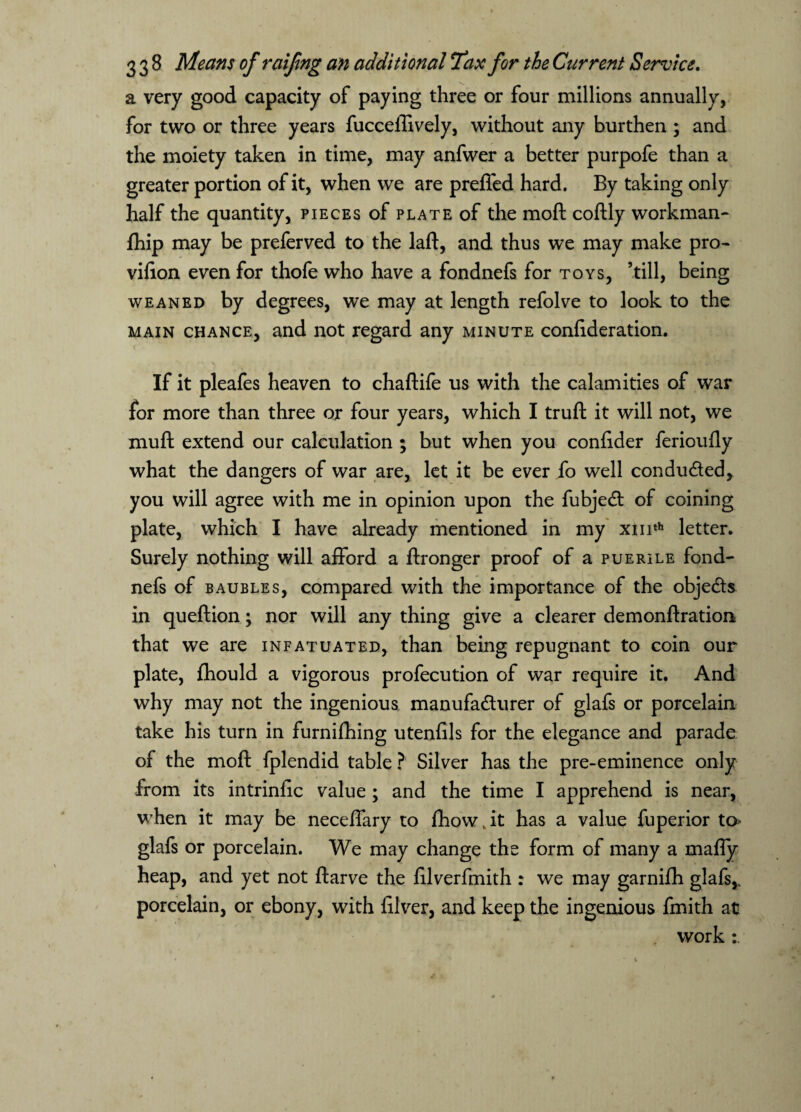 a very good capacity of paying three or four millions annually, for two or three years fucceilively, without any burthen ; and the moiety taken in time, may anfwer a better purpofe than a greater portion of it, when we are prefled hard. By taking only half the quantity, pieces of plate of the moft coftly workman- fhip may be preferved to the laft, and thus we may make pro- vifton even for thofe who have a fondnefs for toys, ’till, being weaned by degrees, we may at length refolve to look to the main chance, and not regard any minute confideration. If it pleafes heaven to chaftife us with the calamities of war for more than three or four years, which I truft it will not, we muft extend our calculation ; but when you conftder ferioufly what the dangers of war are, let it be ever fo well conduced, you will agree with me in opinion upon the fubjed of coining plate, which I have already mentioned in my xmth letter. Surely nothing will afford a ftronger proof of a puerile fond¬ nefs of baubles, compared with the importance of the objeds in queftion; nor will any thing give a clearer demonftration that we are infatuated, than being repugnant to coin our plate, fhould a vigorous profecution of war require it. And why may not the ingenious manufacturer of glafs or porcelain take his turn in furnifhing utenfils for the elegance and parade of the moft fplendid table ? Silver has the pre-eminence only from its intrinfic value ; and the time I apprehend is near, when it may be neceffary to fhow.it has a value fuperior to> glafs or porcelain. We may change the form of many a mafly heap, and yet not ftarve the ftlverfmith : we may garnifh glafs,.. porcelain, or ebony, with filver, and keep the ingenious fmith at work