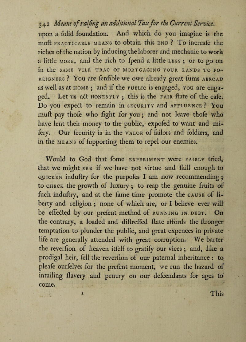 upon a folid foundation. And which do you imagine is the moft practicable means to obtain this end ? To increafe the riches of the nation by inducing the laborer and mechanic to work a little more, and the rich to fpend a little less ; or to go on in the same vile trac of mortgaging your lands to fo¬ reigners ? You are fenfible we owe already great fums abroad as well as at home ; and if the public is engaged, you are enga¬ ged. Let us ad honestly • this is the fair ftate of the cafe. Do you exped to remain in security and affluence ? You mu ft pay thofe who fight for you; and not leave thofe who have lent their money to the public, expofed to want and mi- fery. Our fecurity is in the valor of failors and foldiers, and in the means of fupporting them to repel our enemies. Would to God that fome experiment were fairly tried, that we might see if we have not virtue and fkill enough to quicken induftry for the purpofes I am now recommending • to check the growth of luxury ; to reap the genuine fruits of fuch induftry, and at the fame time promote the cause of li¬ berty and religion ; none of which are, or I believe ever will be effeded by our prefent method of running in. debt. On the contrary, a loaded and diftrefled ftate affords the ftronger temptation to plunder the public, and great expences in private life are generally attended with great corruption. We barter the reverfion of heaven itfelf to gratify our vices • and, like a prodigal heir, fell the reverfion of our paternal inheritance : to pleafe ourfelves for the prefent moment, we run the hazard of intailing flavery and penury on our defendants for ages to come. i This
