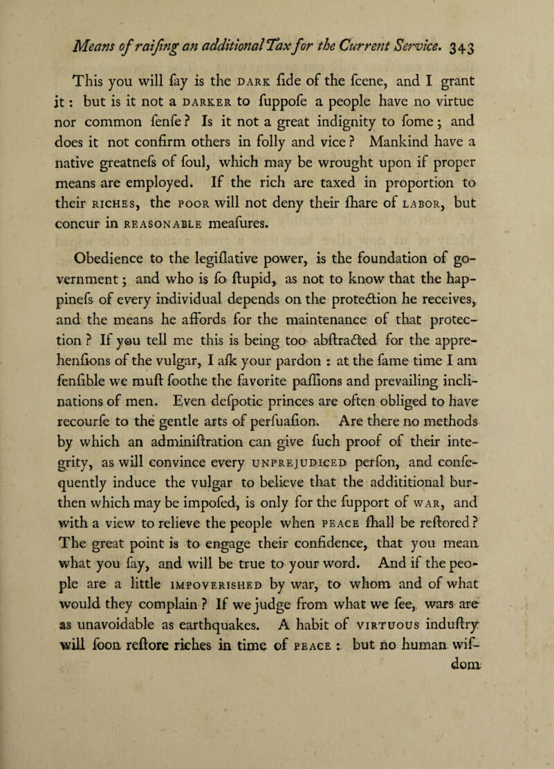 This you will fay is the dark fide of the fcene, and I grant it: but is it not a darker to fuppofe a people have no virtue nor common fenfe ? Is it not a great indignity to fome; and does it not confirm others in folly and vice ? Mankind have a native greatnefs of foul, which may be wrought upon if proper means are employed. If the rich are taxed in proportion to their riches, the poor will not deny their fhare of labor, but concur in reasonable meafures. Obedience to the legiflative power, is the foundation of go¬ vernment ; and who is fo ftupid, as not to know that the hap- pinefs of every individual depends on the protedtion he receives, and the means he affords for the maintenance of that protec¬ tion ? If you tell me this is being too abftradted for the appre- henfions of the vulgar, I aik your pardon : at the fame time I am fenfible we muft foothe the favorite paffions and prevailing incli¬ nations of men. Even defpotic princes are often obliged to have recourfe to the gentle arts of perfuafion. Are there no methods by which an adminiftration can give fuch proof of their inte¬ grity, as will convince every unprejudiced perfon, and confe- quently induce the vulgar to believe that the additional bur¬ then which may be impofed, is only for the fupport of war, and with a view to relieve the people when peace fhall be reftored? The great point is to engage their confidence, that you mean what you fay, and will be true to your word. And if the peo¬ ple are a little impoverished by war, to whom and of what would they complain ? If we judge from what we fee, wars are as unavoidable as earthquakes. A habit of virtuous induftry will foon refiore riches in time of peace but no human wif- dom