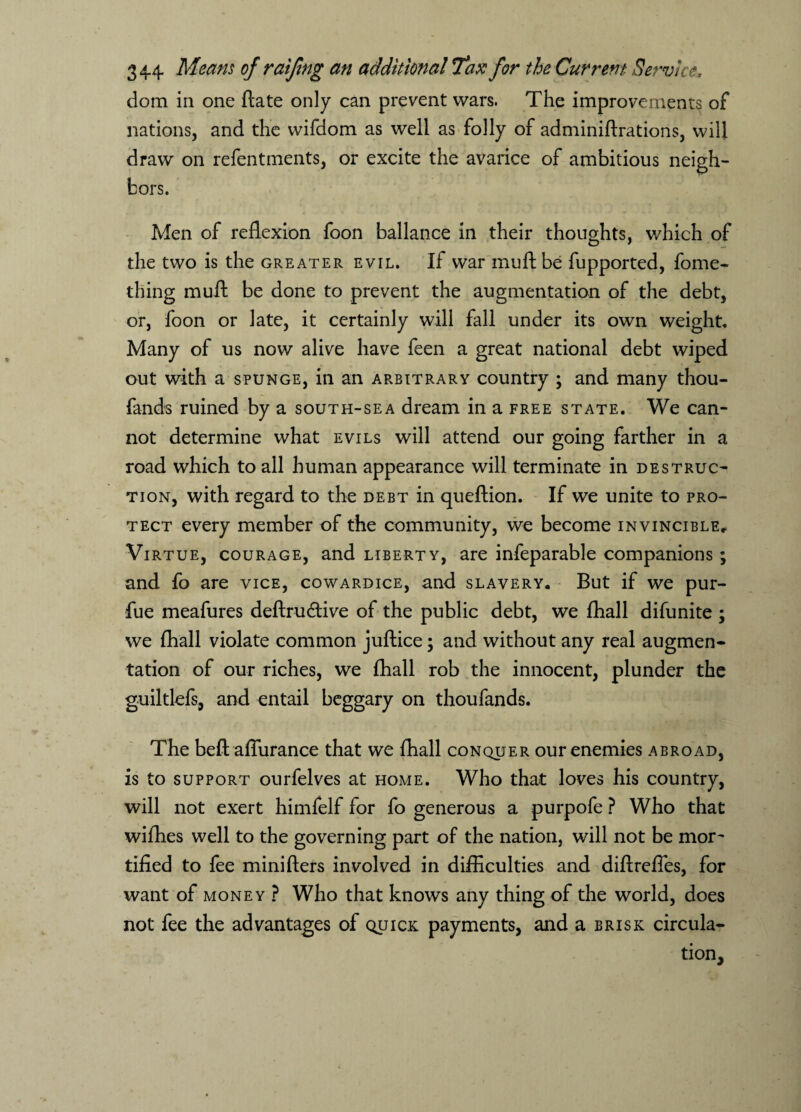 <lom in one ftate only can prevent wars. The improvements of nations, and the wifdom as well as folly of adminiftrations, will draw on refentments, or excite the avarice of ambitious neigh¬ bors. Men of reflexion foon ballance in their thoughts, which of the two is the greater evil. If war muft be fupported, fome- thing muft be done to prevent the augmentation of the debt, or, foon or late, it certainly will fall under its own weight. Many of us now alive have feen a great national debt wiped out with a spunge, in an arbitrary country ; and many thou- fands ruined by a south-sea dream in a free state. We can¬ not determine what evils will attend our going farther in a road which to all human appearance will terminate in destruc¬ tion, with regard to the debt in queftion. If we unite to pro¬ tect every member of the community, we become invincible,. Virtue, courage, and liberty, are infeparable companions ; and fo are vice, cowardice, and slavery. But if we pur- fue meafures deftruftive of the public debt, we fhall difunite ; we (hall violate common juftice; and without any real augmen¬ tation of our riches, we fhall rob the innocent, plunder the guiltlefs, and entail beggary on thoufands. The beft afliirance that we fhall conquer our enemies abroad, is to support ourfelves at home. Who that loves his country, will not exert himfelf for fo generous a purpofe ? Who that wifhes well to the governing part of the nation, will not be mor¬ tified to fee minifters involved in difficulties and diftrefles, for want of money ? Who that knows any thing of the world, does not fee the advantages of quick payments, and a brisk circula¬ tion.
