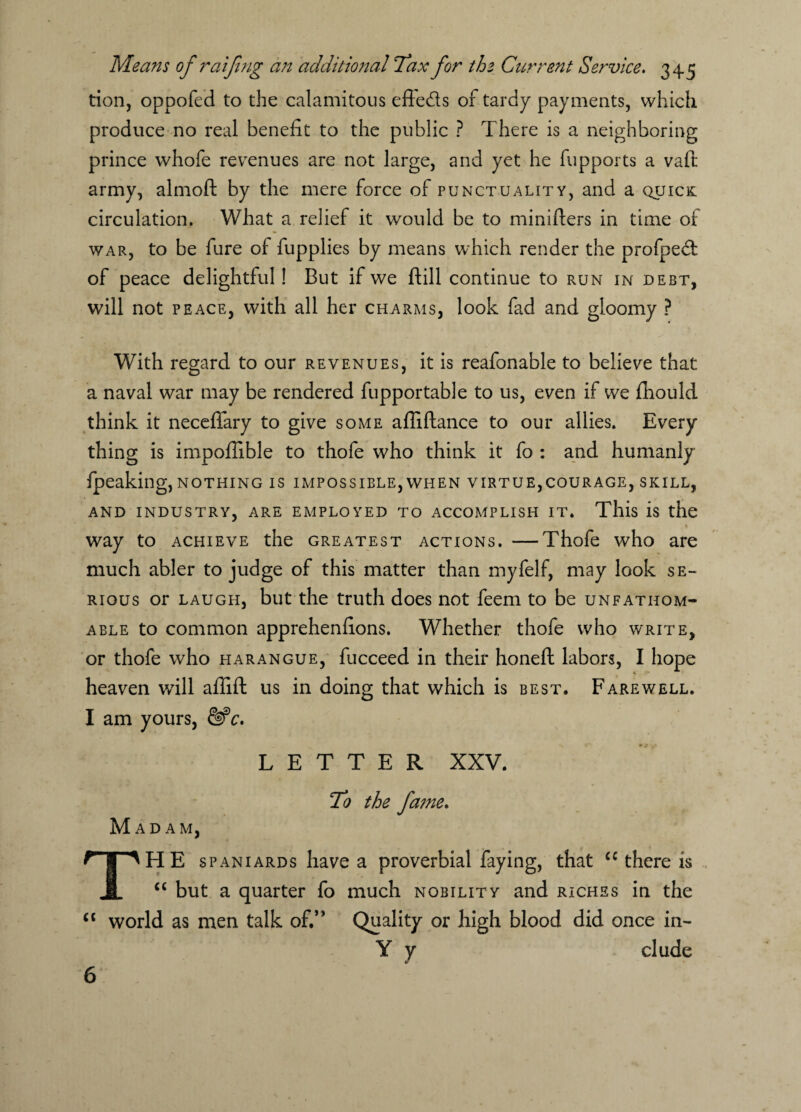 tion, oppofed to the calamitous effeds of tardy payments, which produce no real benefit to the public ? There is a neighboring prince whofe revenues are not large, and yet he fupports a vaft army, almoft by the mere force of punctuality, and a quick circulation. What a relief it would be to minifters in time of war, to be fure of fupplies by means which render the profped of peace delightful! But if we ftill continue to run in debt, will not peace, with all her charms, look fad and gloomy ? With regard to our revenues, it is reafonable to believe that a naval war may be rendered fupportable to us, even if we fhould think it neceflary to give some affiftance to our allies. Every thing is impofiible to thofe who think it fo : and humanly fpeaking, nothing is impossible, when virtue,courage, skill, AND INDUSTRY, ARE EMPLOYED TO ACCOMPLISH IT. This is the way to achieve the greatest actions. —Thofe who are much abler to judge of this matter than myfelf, may look se¬ rious or laugh, but the truth does not feem to be unfathom¬ able to common apprehenfions. Whether thofe who write, or thofe who harangue, fucceed in their honeft labors, I hope * heaven will afiift us in doing that which is best. Farewell. I am yours, &*c. LETTER XXV. Madam, To the fame. The Spaniards have a proverbial faying, that cc there is “ but a quarter fo much nobility and riches in the cc world as men talk of.’’ Quality or high blood did once in- Y y elude 6