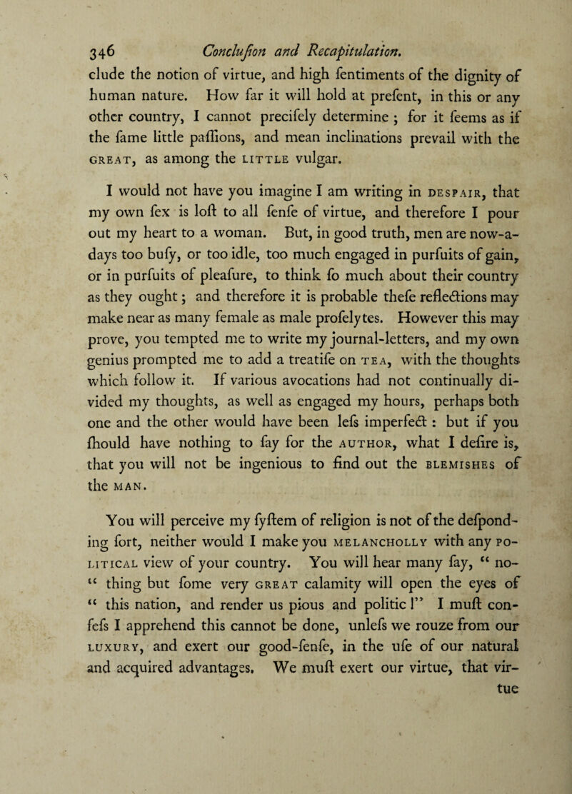 elude the notion of virtue, and high fentiments of the dignity of human nature. How far it will hold at prefent, in this or any other country, I cannot precifely determine ; for it feems as if the fame little paflions, and mean inclinations prevail with the great, as among the little vulgar. I would not have you imagine I am writing in despair, that my own fex is loft to all fenfe of virtue, and therefore I pour out my heart to a woman. But, in good truth, men are now-a- days too bufy, or too idle, too much engaged in purfuits of gain, or in purfuits of pleafure, to think fo much about their country as they ought; and therefore it is probable thefe refle&ions may make near as many female as male profelytes. However this may prove, you tempted me to write my journal-letters, and my own genius prompted me to add a treatife on tea, with the thoughts which follow it. If various avocations had not continually di¬ vided my thoughts, as well as engaged my hours, perhaps both one and the other would have been lefs imperfedt : but if you fhould have nothing to fay for the author, what I delire is, that you will not be ingenious to find out the blemishes of the man. ✓ You will perceive my fyftem of religion is not of the defpond- ing fort, neither would I make you melancholly with any po¬ litical view of your country. You will hear many fay, “ no- u thing but fome very great calamity will open the eyes of “ this nation, and render us pious and politic 1” I mull con- fefs I apprehend this cannot be done, unlefs we rouze from our luxury, and exert our good-fenfe, in the ufe of our natural and acquired advantages. We muft exert our virtue, that vir¬ tue