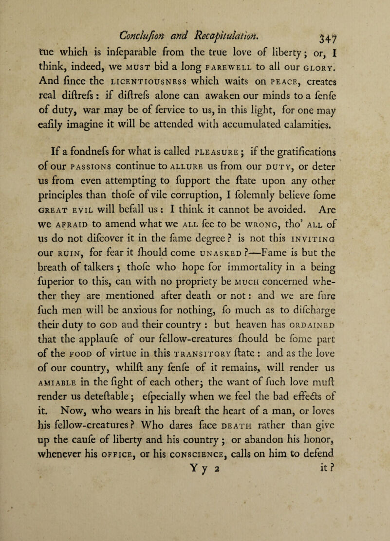 tue which is infeparable from the true love of liberty; or, I think, indeed, we must bid a long farewell to all our glory. And fince the licentiousness which waits on peace, creates real diftrefs: if diftrefs alone can awaken our minds to a fenfe of duty, war may be of fervice to us, in this light, for one may eafily imagine it will be attended with accumulated calamities. If a fondnefs for what is called pleasure; if the gratifications of our passions continue to allure us from our duty, or deter us from even attempting to fupport the ftate upon any other principles than thofe of vile corruption, I folemnly believe fome great evil will befall us: I think it cannot be avoided. Are we afraid to amend what we all fee to be wrong, tho’ all of us do not difcover it in the fame degree? is not this inviting our ruin, for fear it fhould come unasked ?—Fame is but the breath of talkers ; thofe who hope for immortality in a being fuperior to this, can with no propriety be much concerned whe¬ ther they are mentioned after death or not: and we are fure fuch men will be anxious for nothing, fo much as to difcharge their duty to god and their country : but heaven has ordained that the applaufe of our fellow-creatures fhould be fome part of the food of virtue in this transitory ftate : and as the love of our country, whilft any fenfe of it remains, will render us amiable in the fight of each other; the want of fuch love muft render us deteftable; efpecially when we feel the bad effects of it. Now, who wears in his breaft the heart of a man, or loves his fellow-creatures? Who dares face death rather than give up the caufe of liberty and his country; or abandon his honor, whenever his office, or his conscience, calls on him to defend Yy 2 it?