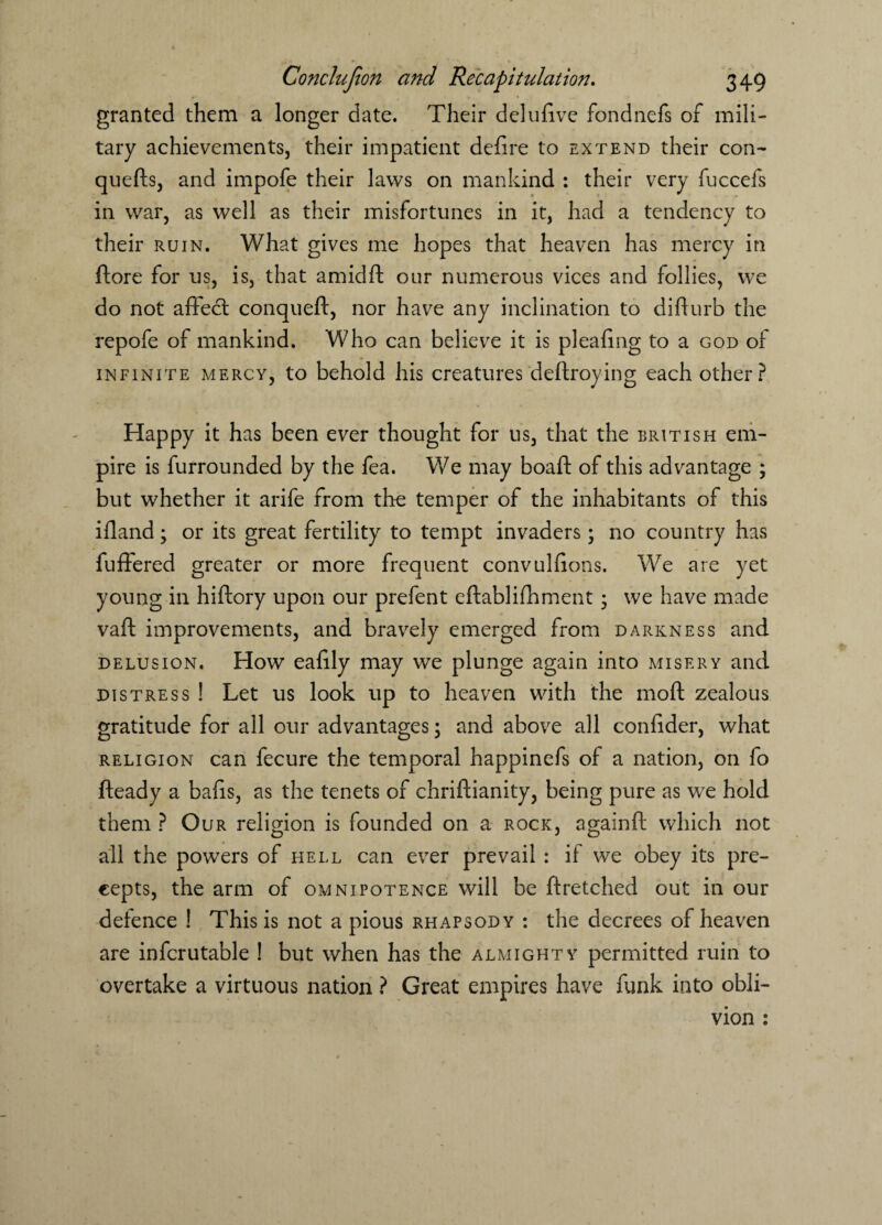 granted them a longer date. Their delufive fondnefs of mili¬ tary achievements, their impatient defire to extend their con- quefts, and impofe their laws on mankind : their very fuccefs in war, as well as their misfortunes in it, had a tendency to their ruin. What gives me hopes that heaven has mercy in ftore for us, is, that amidft our numerous vices and follies, we do not affect conqueft, nor have any inclination to diffurb the repofe of mankind. Who can believe it is pleafing to a god of infinite mercy, to behold his creatures deftroying each other? Happy it has been ever thought for us, that the British em¬ pire is furrounded by the fea. We may boaft of this advantage ; but whether it arife from the temper of the inhabitants of this ifland; or its great fertility to tempt invaders; no country has fuffered greater or more frequent convulfions. We are yet young in hiftory upon our prefent eftablifhment • we have made vaft improvements, and bravely emerged from darkness and delusion. How eafily may we plunge again into misery and distress ! Let us look up to heaven with the mod zealous gratitude for all our advantages; and above all confider, what religion can fecure the temporal happinefs of a nation, on fo fteady a bafis, as the tenets of chriftianity, being pure as we hold them ? Our religion is founded on a rock, againft which not all the powers of hell can ever prevail : if we obey its pre¬ cepts, the arm of omnipotence will be ftretched out in our defence ! This is not a pious rhapsody : the decrees of heaven are infcrutable ! but when has the almighty permitted ruin to overtake a virtuous nation ? Great empires have funk into obli¬ vion :