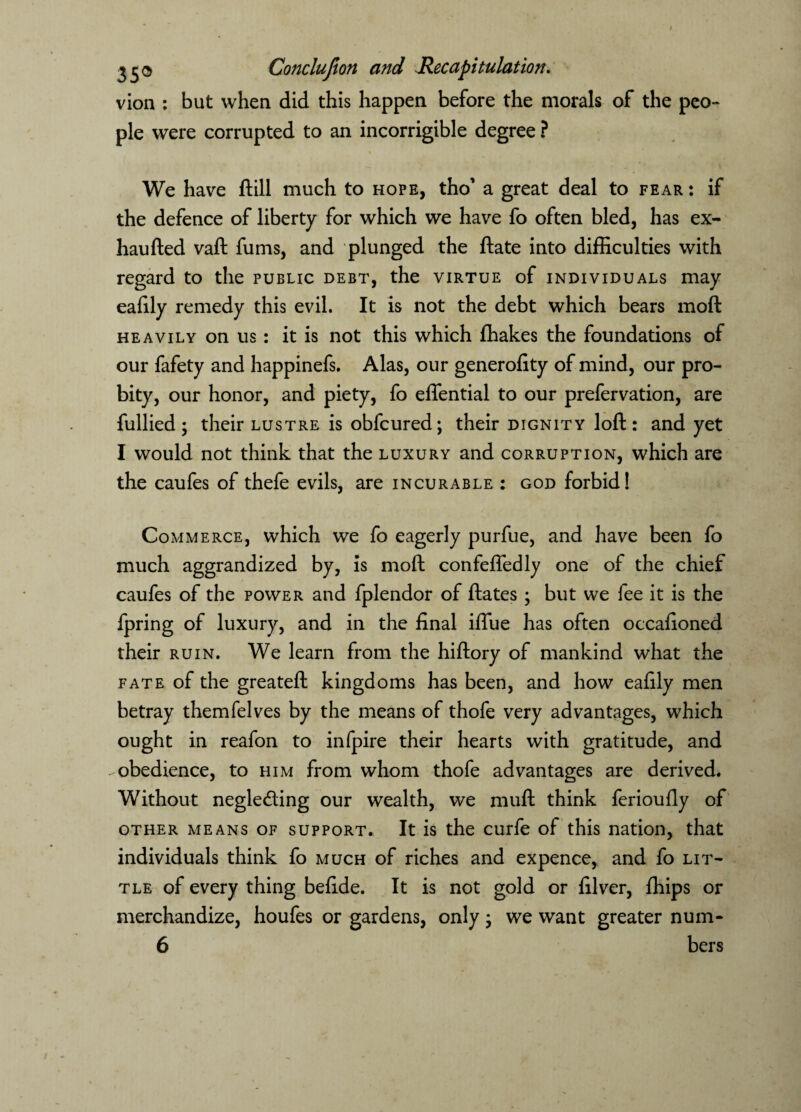 vion : but when did this happen before the morals of the peo¬ ple were corrupted to an incorrigible degree ? We have ftill much to hope, tho’ a great deal to fear: if the defence of liberty for which we have fo often bled, has ex- haufted vaft fums, and plunged the ftate into difficulties with regard to the public debt, the virtue of individuals may eafily remedy this evil. It is not the debt which bears moft heavily on us: it is not this which ffiakes the foundations of our fafety and happinefs. Alas, our generofity of mind, our pro¬ bity, our honor, and piety, fo effential to our prefervation, are fullied; their lustre is obfcured; their dignity loft: and yet I would not think that the luxury and corruption, which are the caufes of thefe evils, are incurable : god forbid! Commerce, which we fo eagerly purfue, and have been fo much aggrandized by, is moft confefledly one of the chief caufes of the power and fplendor of ftates ; but we fee it is the fpring of luxury, and in the final iffiie has often occafioned their ruin. We learn from the hiftory of mankind what the fate of the greateft kingdoms has been, and how eafily men betray themfelves by the means of thofe very advantages, which ought in reafon to infpire their hearts with gratitude, and obedience, to him from whom thofe advantages are derived. Without neglecting our wealth, we rauft think ferioufly of other means of support. It is the curfe of this nation, that individuals think fo much of riches and expence, and fo lit¬ tle of every thing befide. It is not gold or filver, ffiips or merchandize, houfes or gardens, only; we want greater num- 6 bers