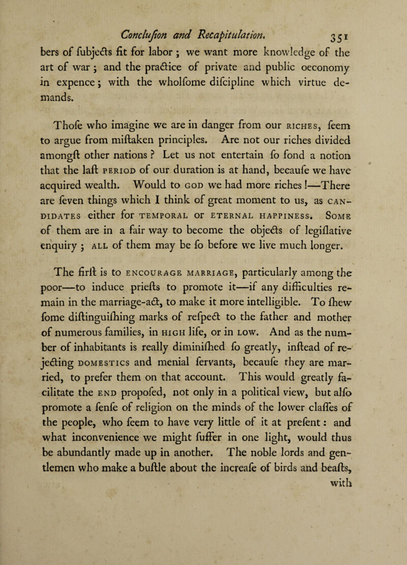 bers of fubje&s fit for labor ; we want more knowledge of the art of war ; and the practice of private and public oeconomy in expence; with the wholfome difcipline which virtue de¬ mands. Thofe who imagine we are in danger from our riches, feem to argue from miftaken principles. Are not our riches divided amongft other nations ? Let us not entertain fo fond a notion that the laffc period of our duration is at hand, becaufe we have acquired wealth. Would to god we had more riches!—There are feven things which I think of great moment to us, as can- didates either for temporal or eternal happiness. Some of them are in a fair way to become the obje&s of legiflative enquiry ; all of them may be fo before we live much longer. The firit is to encourage marriage, particularly among the poor—to induce priefts to promote it—if any difficulties re¬ main in the marriage-aCt, to make it more intelligible. To ffiew fome diftinguiffiing marks of refpeCt to the father and mother of numerous families, in high life, or in low. And as the num¬ ber of inhabitants is really diminifhed fo greatly, inftead of re¬ jecting domestics and menial fervants, becaufe they are mar¬ ried, to prefer them on that account. This would greatly fa¬ cilitate the end propofed, not only in a political view, but alfo promote a fenfe of religion on the minds of the lower daffies of the people, who feem to have very little of it at prefent: and what inconvenience we might fuffer in one light, would thus be abundantly made up in another. The noble lords and gen¬ tlemen who make a buftle about the increafe of birds and beafts, with