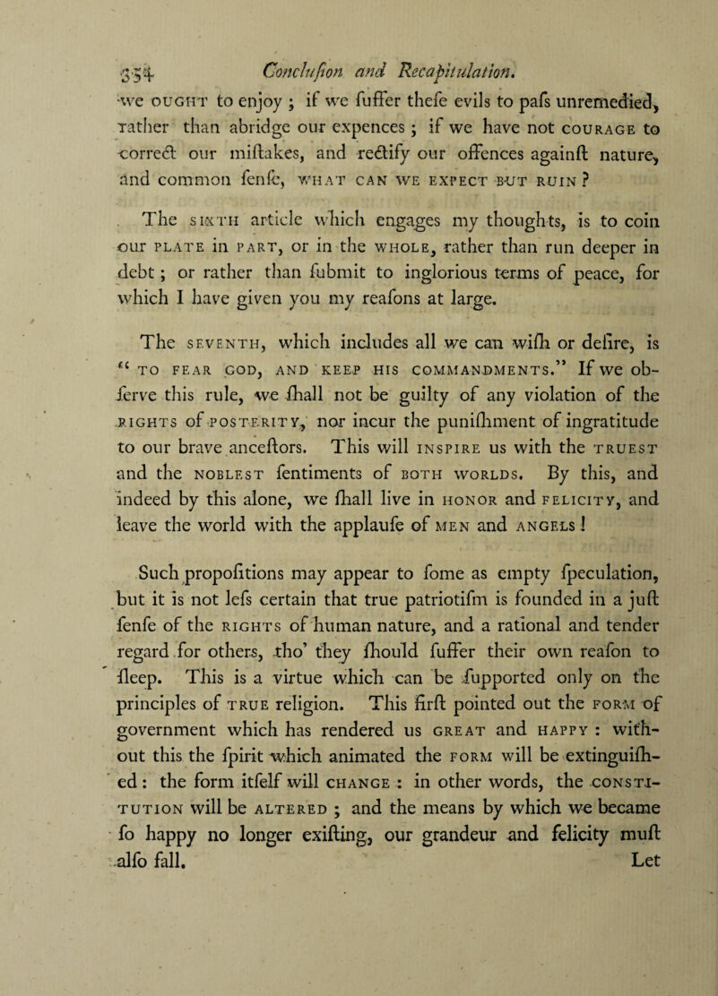 •we ought to enjoy ; if: we fuffer thefe evils to pafs unremedied> rather than abridge our expences ; if we have not courage to correct our miftakes, and re&ify our offences againft nature, and common fenfe, what can we expect but ruin ? The sixth article which engages my thoughts, is to coin our plate in part, or in the whole, rather than run deeper in debt; or rather than fubmit to inglorious terms of peace, for which I have given you my reafons at large. The seventh, which includes all we can wifh or delire, is u to fear cod, and keee his commandments.’* If we ob- ferve this rule, we fhall not be guilty of any violation of the rights of posterity, nor incur the punifhment of ingratitude to our brave anceftors. This will inspire us with the truest and the noblest fentiments of both worlds. By this, and indeed by this alone, we fhall live in honor and felicity, and leave the world with the applaufe of men and angels ! Such proportions may appear to fome as empty fpeculation, but it is not lefs certain that true patriotism is founded in a juft fenfe of the rights of human nature, and a rational and tender regard for others, tho’ they fhould fuffer their own reafon to fleep. This is a virtue which can be Tup ported only on the principles of true religion. This firft pointed out the form of government which has rendered us great and happy : with¬ out this the fpirit which animated the form will be extinguifh- ed: the form itfelf will change : in other words, the consti¬ tution will be altered ; and the means by which we became fo happy no longer exifting, our grandeur and felicity muft alfo fall. Let