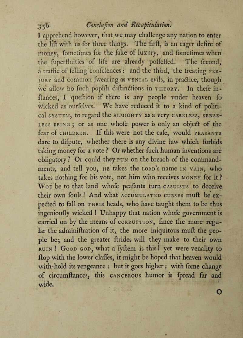 ■ .. g-tB Condition and Recapitulation. I apprehend hovvevrer, that we may challenge any nation to enter the lift with us for three things. The firft, is an eager deftre of money, fometimes for the fake of luxury, and fometimes when the fuperfluities ' of life are already poffeffed. The fecond, a traffic of felling confidences: and the third, the treating per¬ jury and common fwearing as venial evils, in pra&ice, though we allow ho fuch popifh diftinCtions in theory. In thefe in- ftances, * I queftion if there is any people under heaven fo wicked as ourfelves. We have reduced it to a kind of politi¬ cal system, to regard the almighty as a very careless, sense¬ less being ; or as one whofe power is only an object of the fear of children. If this were not the cafe, would peasants dare to difpute, whether there is any divine law which forbids taking money for a vote ? Or whether fuch human inventions are obligatory ? Or could they pun on the breach of the command¬ ments, and tell you, he takes the lord’s name in vain, who takes nothing for his vote, not him who receives money for it? Woe be to that land whofe peafants turn casuists to deceive their own fouls! And what accumulated curses muft be ex¬ pected to fall on their heads, who have taught them to be thus ingenioufly wicked ! Unhappy that nation whofe government is carried on by the means of corruption, fince the more regu¬ lar the ad mini ft ration of it, the more iniquitous muft the peo¬ ple be:; and the greater ftrides will they make to their own ruin ! Good god; what a fyftem is this I yet were venality to flop with the lower claffes^ it might be hoped that heaven would with-hold its vengeance : but it goes higher: with fome change of circumftancesj this cancerous humor is fpread far and wide. O