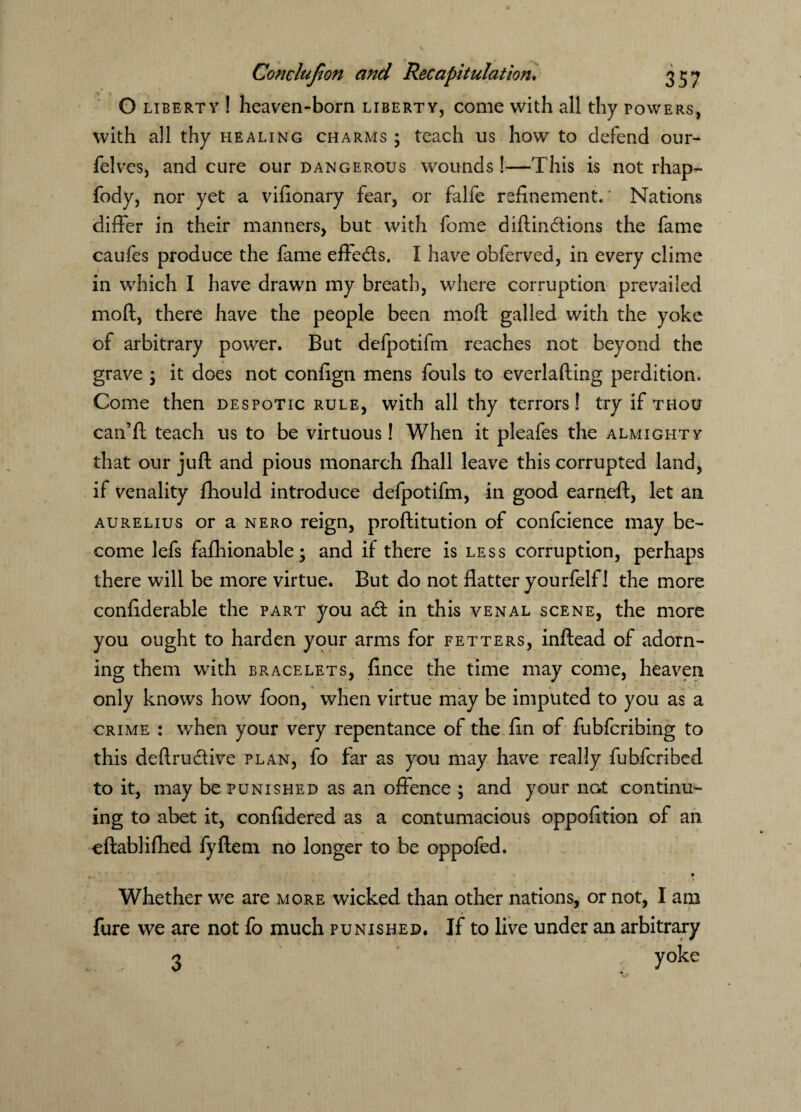 O liberty ! heaven-born liberty, come with all thy powers, with all thy healing charms ; teach us how to defend our- felves, and cure our dangerous wounds!—This is not rhap- fody, nor yet a vifionary fear, or falfe refinement.' Nations differ in their manners, but with feme diftindtions the fame caufes produce the fame effects, I have obferved, in every clime in which I have drawn my breath, where corruption prevailed moft, there have the people been moft galled with the yoke of arbitrary power. But defpotifm reaches not beyond the grave 3 it does not confign mens fouls to everlafting perdition. Come then despotic rule, with all thy terrors! try if thou can’ft teach us to be virtuous! When it pleafes the almighty that our juft and pious monarch fhall leave this corrupted land, if venality fhould introduce defpotifm, in good earneft, let an aurelius or a nero reign, proftitution of confcience may be¬ come lefs fafhionable; and if there is less corruption, perhaps there will be more virtue. But do not flatter yourfelf! the more confiderable the part you adt in this venal scene, the more you ought to harden your arms for fetters, inftead of adorn¬ ing them with bracelets, fince the time may come, heaven only knows how foon, when virtue may be imputed to you as a crime : when your very repentance of the fin of fubferibing to this deftru&ive plan, fo far as you may have really fubferibed to it, may be punished as an offence ; and your not continu¬ ing to abet it, confidered as a contumacious oppofition of an eftablifhed fyftem no longer to be oppofed. , - * ‘ r • Whether we are more wicked than other nations, or not, I am fure we are not fo much punished. If to live under an arbitrary 3