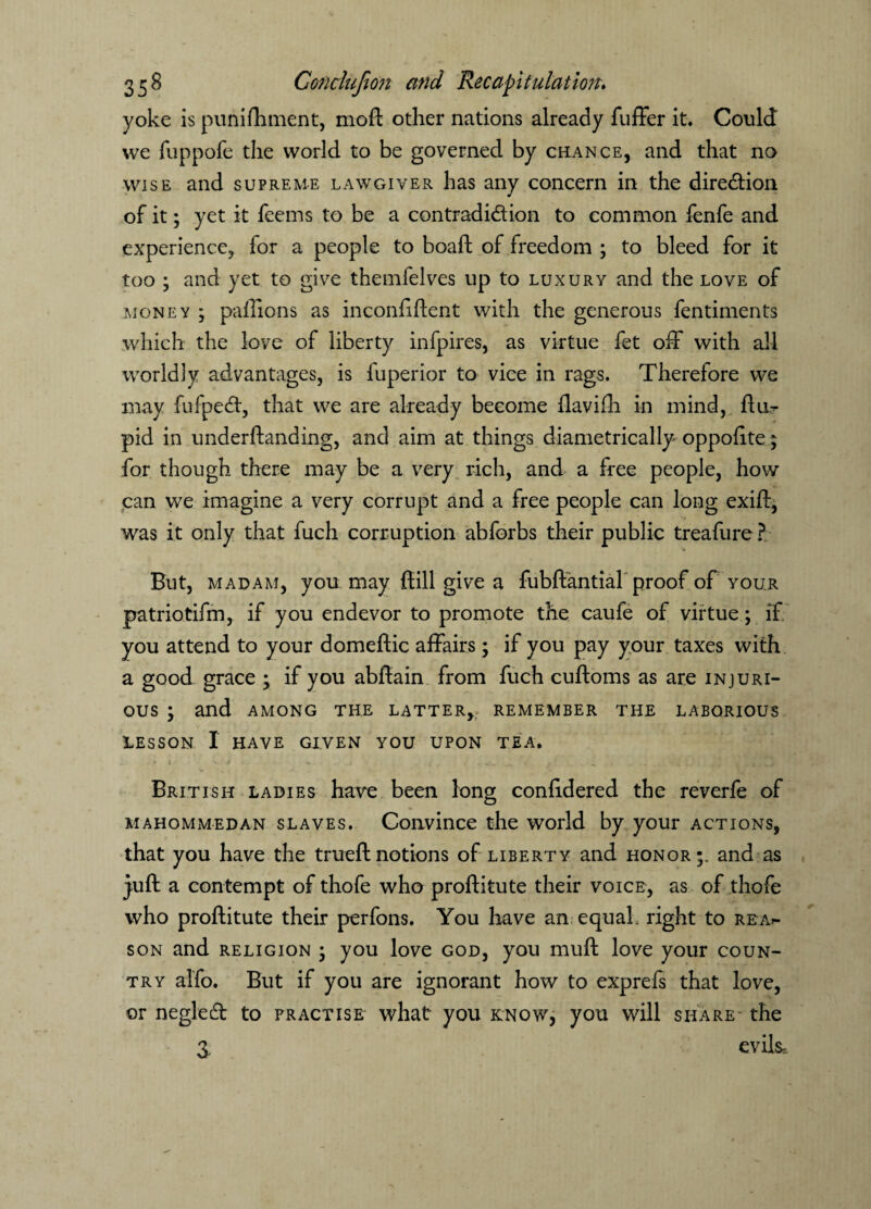 yoke is punifhment, moft other nations already fuffer it. Could we fuppofe the world to be governed by chance, and that no wise and supreme lawgiver has any concern in the direction of it; yet it feems to be a contradiction. to common fenfe and experience, for a people to boaft of freedom ; to bleed for it too ; and yet to give themfelves up to luxury and the love of money ; paffions as inconfiftent with the generous fentiments which the love of liberty infpires, as virtue fet off with all worldly advantages, is fuperior to vice in rags. Therefore we may fufpeCt, that we are already become ilavifh in mind, ftur pid in underftanding, and aim at things diametrically oppolite; for though there may be a very rich, and a free people, how can we imagine a very corrupt and a free people can long exift, was it only that fuch corruption abforbs their public treafure? But, madam, you may {till give a fubftantial proof of your patriotifm, if you endevor to promote the caufe of virtue; if you attend to your domeftic affairs; if you pay your taxes with a good grace ; if you abftain from fuch cuftoms as are injuri¬ ous ; and among the latter, remember the laborious lesson I have given you upon tea. * * *• * 'v * > > i < ^ ^ . ■, x . , * British ladies have been long confidered the reverfe of mahommedan slaves. Convince the world by your actions, that you have the trueftnotions of liberty and honor;, and as juft a contempt of thofe who proftitute their voice, as of .thofe who proftitute their perfons. You have an equal, right to rea>- son and religion ; you love god, you muft love your coun¬ try alfo. But if you are ignorant how to exprefs that love, or neglecft to fractise what you know, you will share the 3 evils.