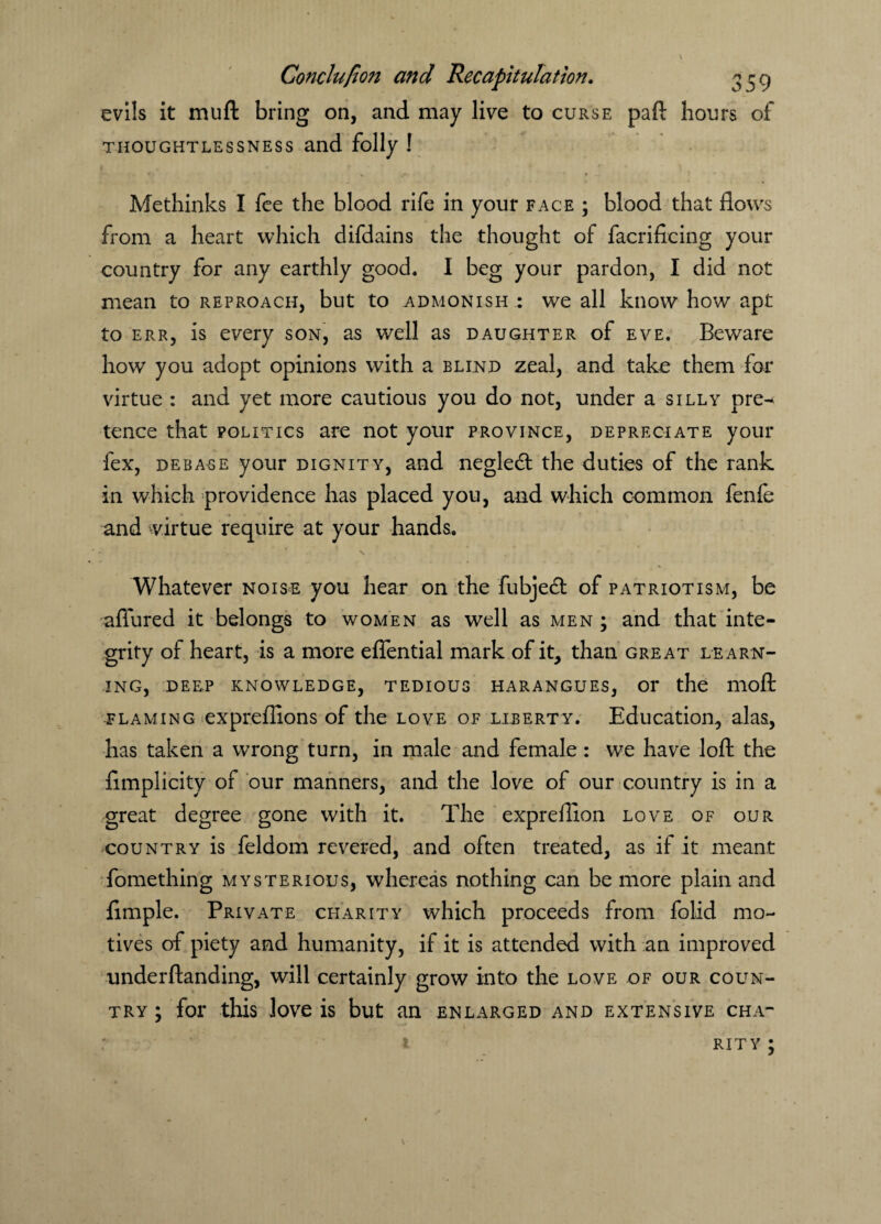evils it mu ft bring on, and may live to curse paft hours of thoughtlessness and folly ! Methinks I fee the blood rife in your face ; blood that flows from a heart which difdains the thought of facrificing your country for any earthly good. I beg your pardon, I did not mean to reproach, but to admonish : we all know how apt to err, is every son, as well as daughter of eve. Beware how you adopt opinions with a blind zeal, and take them for virtue : and yet more cautious you do not, under a silly pre^ tence that politics are not your province, depreciate your fex, debase your dignity, and negledl the duties of the rank in which providence has placed you, and which common fenfe and virtue require at your hands. Whatever noise you hear on the fubjecl of patriotism, be aflured it belongs to women as well as men ; and that inte¬ grity of heart, is a more efiential mark of it, than great learn¬ ing, DEEP KNOWLEDGE, TEDIOUS HARANGUES, Or the llioft flaming expreflions of the love of liberty. Education, alas, has taken a wrong turn, in male and female : we have loft the fimplicity of our manners, and the love of our country is in a great degree gone with it. The exprefllon love of our country is feldom revered, and often treated, as if it meant fomething mysterious, whereas nothing can be more plain and Ample. Private charity which proceeds from folid mo¬ tives of piety and humanity, if it is attended with an improved underftanding, will certainly grow into the love of our coun¬ try ; for this love is but an enlarged and extensive cha¬ rity ;
