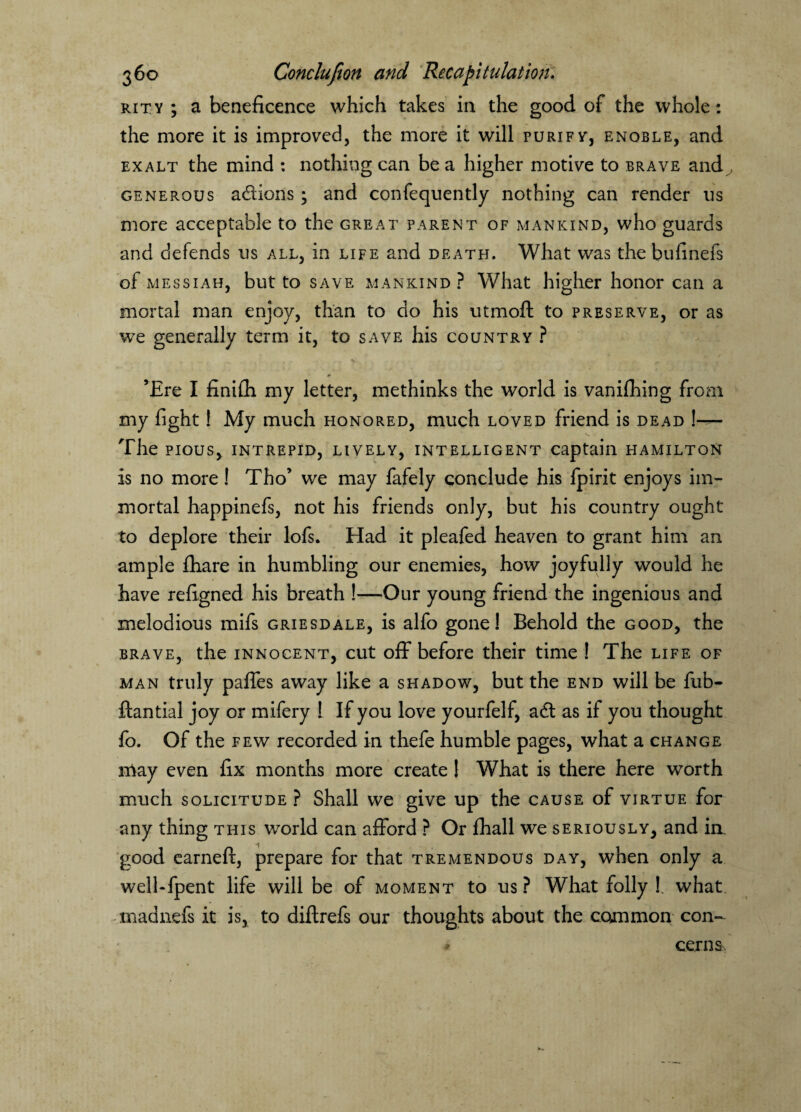 rity ; a beneficence which takes in the good of the whole: the more it is improved, the more it will purify, enoble, and exalt the mind : nothing can be a higher motive to brave and , generous actions ; and confequently nothing can render ns more acceptable to the great parent of mankind, who guards and defends us all, in life and death. What was the bufinefs of Messiah, but to save mankind? What higher honor can a mortal man enjoy, than to do his utmoft to preserve, or as we generally term it, to save his country ? ’Ere I finifh my letter, methinks the world is vanifhing from my fight! My much honored, much loved friend is dead \— The pious, intrepid, lively, intelligent captain Hamilton is no more! Tho’ we may fafely conclude his fpirit enjoys im¬ mortal happinefs, not his friends only, but his country ought to deplore their lofs. Had it pleafed heaven to grant him an ample fhare in humbling our enemies, how joyfully would he have refigned his breath !—Our young friend the ingenious and melodious mifs griesdale, is alfo gone! Behold the good, the brave, the innocent, cut off before their time ! The life of man truly paffes away like a shadow, but the end will be fub- ftantial joy or mifery ! If you love yourfelf, adt as if you thought fo. Of the few recorded in thefe humble pages, what a change may even fix months more create 1 What is there here worth much solicitude ? Shall we give up the cause of virtue for any thing this world can afford ? Or fhall we seriously, and in, good earneft, prepare for that tremendous day, when only a well-fpent life will be of moment to us? What folly !. what madnefs it is, to diftrefs our thoughts about the common con- * corns,