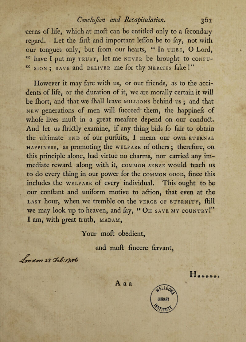 cerns of life, which at moft can be entitled only to a fecondary regard. Let the firft and important leffon be to fay, not with our tongues only, but from our hearts, “ In thee, O Lord, have I put my trust, let me never be brought to confu- sion ; save and deliver me for thy mercies fake !” However it may fare with us, or our friends, as to the acci¬ dents of life, or the duration of it, we are morally certain it will be fhort, and that we fhall leave millions behind us; and that new generations of men will fucceed* them, the happinefs of whofe lives mull in a great meafure depend on our condudL And let us ftri&ly examine, if any thing bids fo fair to obtain the ultimate end of our purfuits, I mean our own eternal happiness, as promoting the welfare of others; therefore, on this principle alone, had virtue no charms, nor carried any im¬ mediate reward along with it, common sense would teach us to do every thing in our power for the common good, ftnee this includes the welfare of every individual. This ought to be our conftant and uniform motive to a&ion, that even at the last hour, when we tremble on the verge of eternity, ftill we may look up to heaven, and fay, “ Oh save my country 1” I am, with great truth, madam, Your moft obedient, and moft lincere fervant, A a a