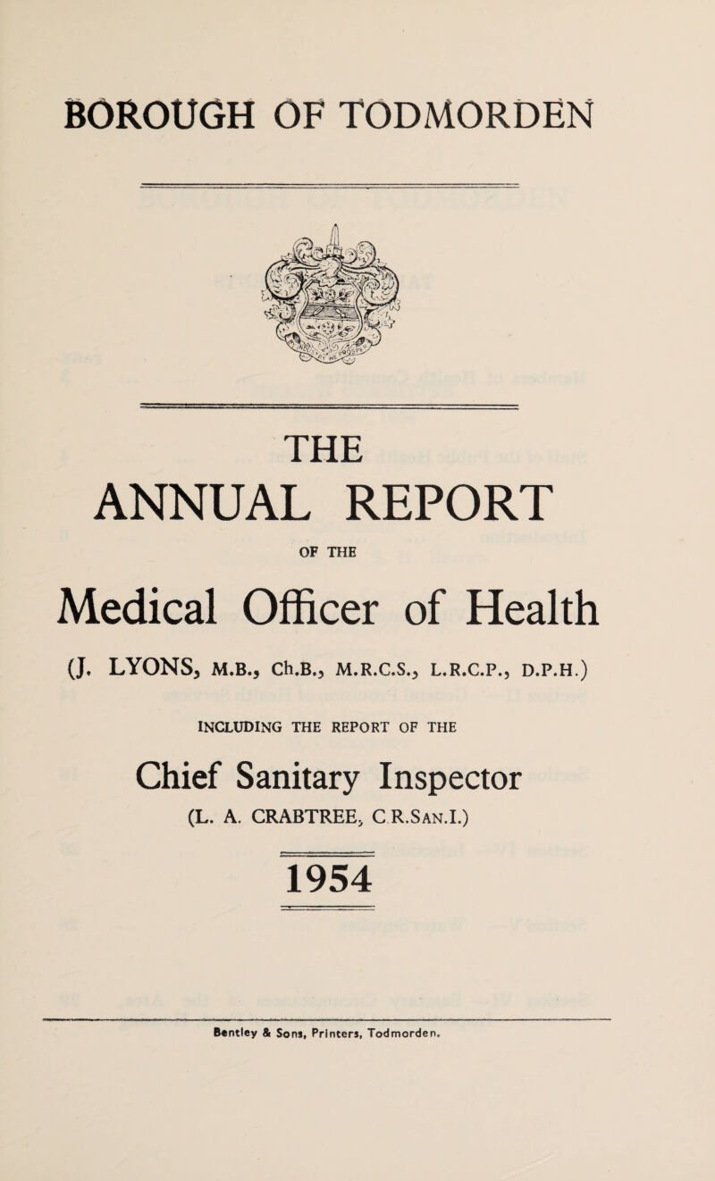 BOROUGH OF TODMORDEN THE ANNUAL REPORT OF THE Medical Officer of Health (J. LYONS, M.B., Ch.B., M.R.C.S., L.R.C.P., D.P.H.) INCLUDING THE REPORT OF THE Chief Sanitary Inspector (L. A. CRABTREE, C R.San.I.) 1954 Bentley & Sons, Printers, Todmorden,