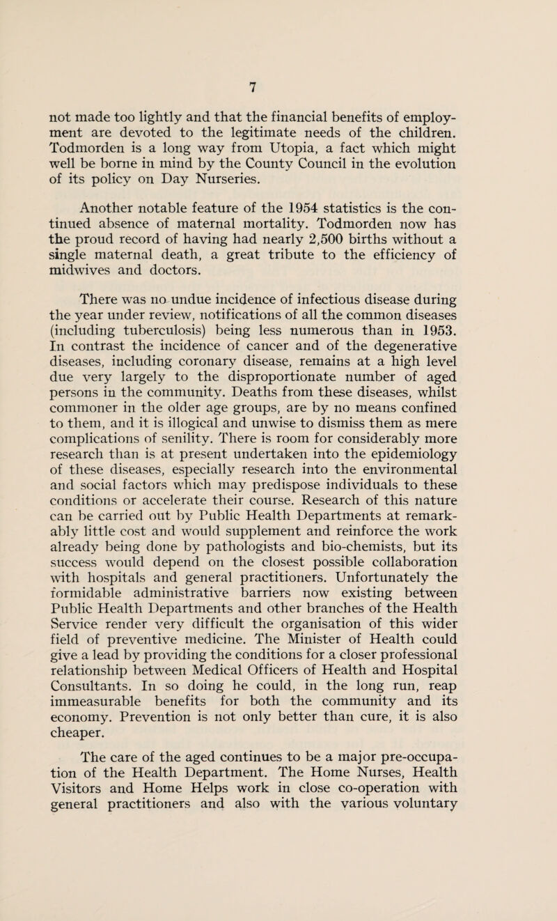 not made too lightly and that the financial benefits of employ¬ ment are devoted to the legitimate needs of the children. Todinorden is a long way from Utopia, a fact which might well be borne in mind by the County Council in the evolution of its policy on Day Nurseries. Another notable feature of the 1954 statistics is the con¬ tinued absence of maternal mortality. Todmorden now has the proud record of having had nearly 2,500 births without a single maternal death, a great tribute to the efficiency of midwives and doctors. There was no undue incidence of infectious disease during the year under review, notifications of all the common diseases (including tuberculosis) being less numerous than in 1953. In contrast the incidence of cancer and of the degenerative diseases, including coronary disease, remains at a high level due very largely to the disproportionate number of aged persons in the community. Deaths from these diseases, whilst commoner in the older age groups, are by no means confined to them, and it is illogical and unwise to dismiss them as mere complications of senility. There is room for considerably more research than is at present undertaken into the epidemiology of these diseases, especially research into the environmental and social factors which may predispose individuals to these conditions or accelerate their course. Research of this nature can be carried out by Public Health Departments at remark¬ ably little cost and would supplement and reinforce the work already being done by pathologists and bio-chemists, but its success would depend on the closest possible collaboration with hospitals and general practitioners. Unfortunately the formidable administrative barriers now existing between Public Health Departments and other branches of the Health Service render very difficult the organisation of this wider field of preventive medicine. The Minister of Health could give a lead by providing the conditions for a closer professional relationship between Medical Officers of Health and Hospital Consultants. In so doing he could, in the long run, reap immeasurable benefits for both the community and its economy. Prevention is not only better than cure, it is also cheaper. The care of the aged continues to be a major pre-occupa¬ tion of the Health Department. The Home Nurses, Health Visitors and Home Helps work in close co-operation with general practitioners and also with the various voluntary