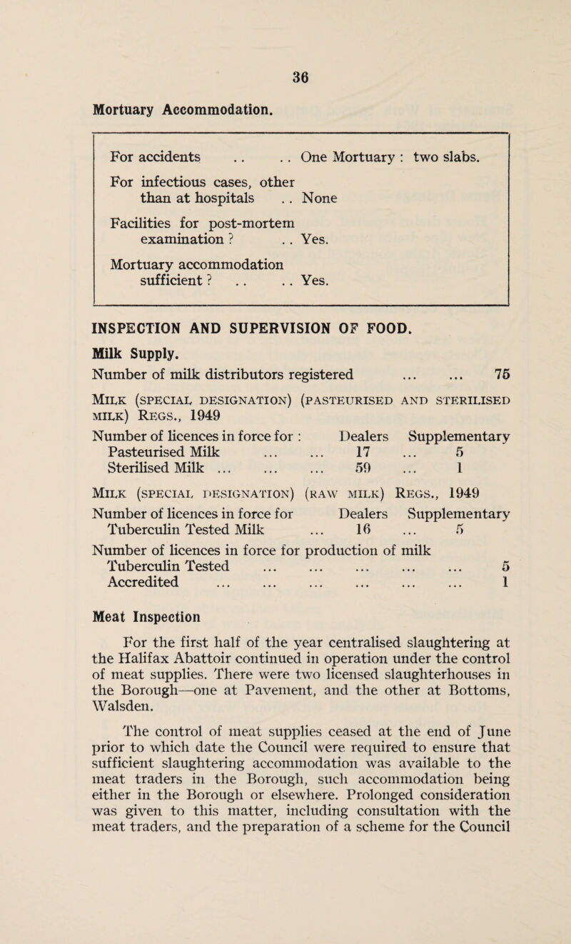 Mortuary Accommodation. For accidents .. .. One Mortuary : two slabs. For infectious cases, other than at hospitals .. None Facilities for post-mortem examination ? .. Yes. Mortuary accommodation sufficient ? .. .. Yes. INSPECTION AND SUPERVISION OF FOOD. Milk Supply. Number of milk distributors registered . 75 Milk (special designation) (pasteurised and sterilised milk) Regs., 1949 Number of licences in force for : Dealers Supplementary Pasteurised Milk ... ... 17 ... 5 Sterilised Milk ... ... ... 59 ... 1 Milk (special designation) (raw milk) Regs., 1949 Number of licences in force for Dealers Supplementary Tuberculin Tested Milk ... 16 ... 5 Number of licences in force for production of milk Tuberculin Tested . ... ... 5 Accredited ... ... ... ... ... ... 1 Meat Inspection For the first half of the year centralised slaughtering at the Halifax Abattoir continued in operation under the control of meat supplies. There were two licensed slaughterhouses in the Borough—one at Pavement, and the other at Bottoms, Walsden. The control of meat supplies ceased at the end of June prior to which date the Council were required to ensure that sufficient slaughtering accommodation was available to the meat traders in the Borough, such accommodation being either in the Borough or elsewhere. Prolonged consideration was given to this matter, including consultation with the meat traders, and the preparation of a scheme for the Council