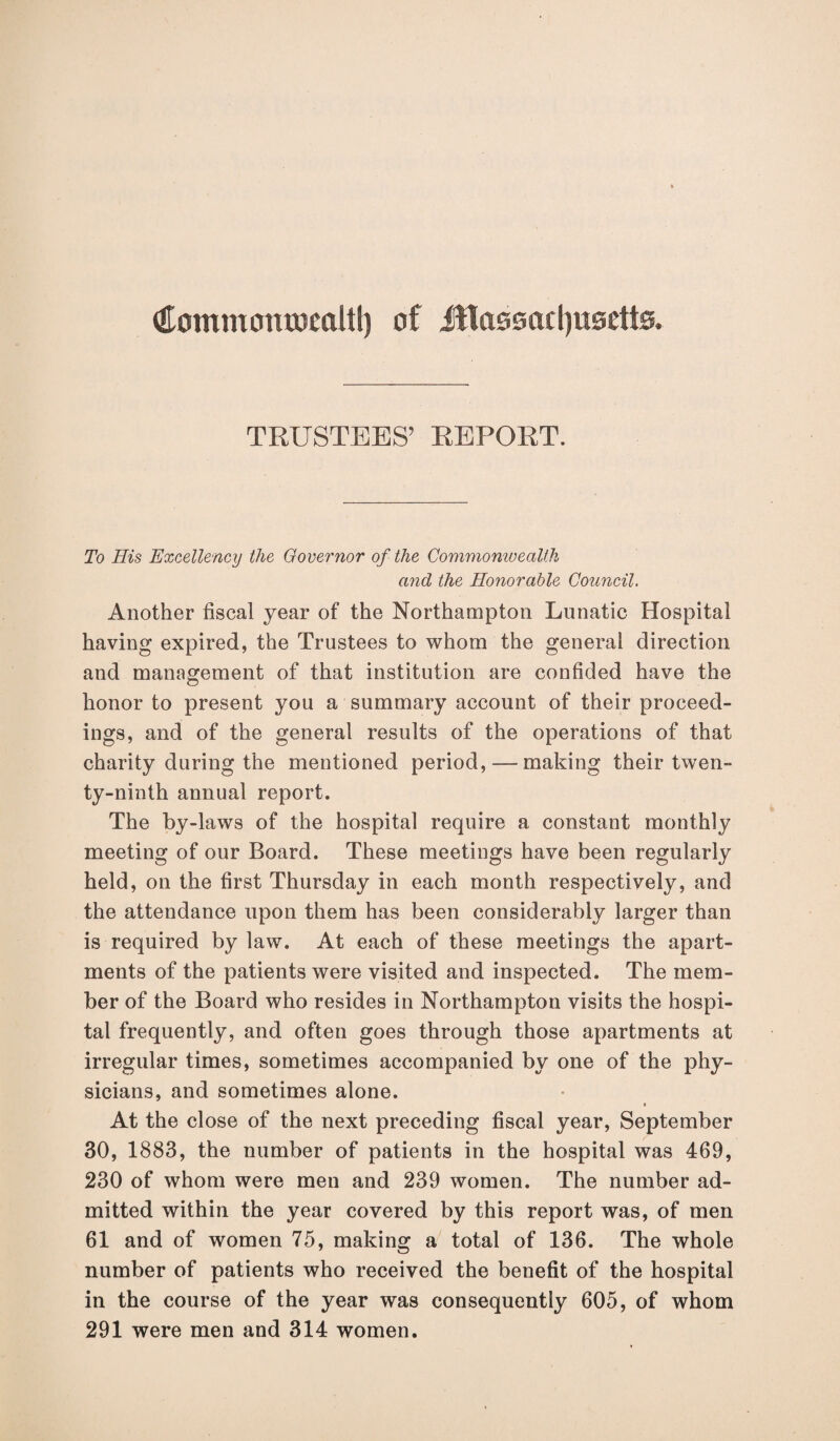 (Eotnmcmtomltl) of Massachusetts. TRUSTEES’ REPORT. To His Excellency the Governor of the Commonwealth and the Honorable Council. Another fiscal year of the Northampton Lunatic Hospital having expired, the Trustees to whom the general direction and management of that institution are confided have the honor to present you a summary account of their proceed¬ ings, and of the general results of the operations of that charity during the mentioned period, — making their twen¬ ty-ninth annual report. The by-laws of the hospital require a constant monthly meeting of our Board. These meetings have been regularly held, on the first Thursday in each month respectively, and the attendance upon them has been considerably larger than is required by law. At each of these meetings the apart¬ ments of the patients were visited and inspected. The mem¬ ber of the Board who resides in Northampton visits the hospi¬ tal frequently, and often goes through those apartments at irregular times, sometimes accompanied by one of the phy¬ sicians, and sometimes alone. At the close of the next preceding fiscal year, September 30, 1883, the number of patients in the hospital was 469, 230 of whom were men and 239 women. The number ad¬ mitted within the year covered by this report was, of men 61 and of women 75, making a total of 136. The whole number of patients who received the benefit of the hospital in the course of the year was consequently 605, of whom 291 were men and 314 women.