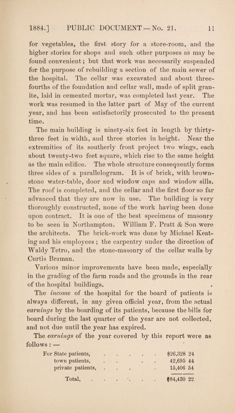 for vegetables, the first story for a store-room, and the higher stories for shops and such other purposes as may be found convenient; but that work was necessarily suspended for the purpose of rebuilding a section of the main sewer of the hospital. The cellar was excavated and about three-* fourths of the foundation and cellar wall, made of split gran¬ ite, laid in cemented mortar, was completed last year. The work was resumed in the latter part of May of the current year, and has been satisfactorily prosecuted to the present time. The main building is ninety-six feet in length by thirty- three feet in width, and three stories in height. Near the extremities of its southerly front project two wings, each about twenty-two feet square, which rise to the same height as the main edifice. The whole structure consequently forms three sides of a parallelogram. If is of brick, with brown- stone water-table, door and window caps and window sills. The roof is completed, and the cellar and the first floor so far advanced that they are now in use. The building is very thoroughly constructed, none of the work having been done upon contract. It is one of the best specimens of masonry to be seen in Northampton. William F. Pratt & Son were the architects. The brick-work was done by Michael Keat¬ ing and his employees ; the carpentry under the direction of Waldy Tetro, and the stone-masonry of the cellar walls by Curtis Bra man. Various minor improvements have been made, especially in the grading of the farm roads and the grounds in the rear of the hospital buildings. < The income of the hospital for the board of patients is always different, in any given official year, from the actual earnings by the boarding of its patients, because the bills for board during the last quarter of the year are not collected, and not due until the year has expired. The earnings of the year covered by this report were as follows : — For State patients,.$26,328 24 town patients, . . 42,695 44 private patients, ... . 15,406 54 Total, $84,430 22