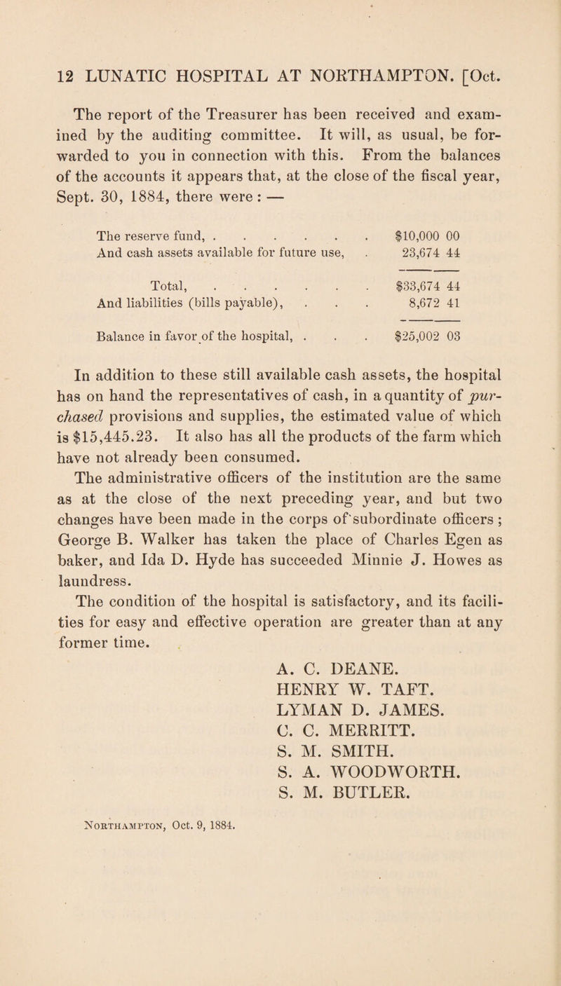 The report of the Treasurer has been received and exam¬ ined by the auditing committee. It will, as usual, be for¬ warded to you in connection with this. From the balances of the accounts it appears that, at the close of the fiscal year, Sept. 30, 1884, there were : — The reserve fund,.$10,000 00 And cash assets available for future use, . 23,674 44 Total, And liabilities (bills payable), $33,674 44 8,672 41 Balance in favor of the hospital, . $25,002 03 In addition to these still available cash assets, the hospital has on hand the representatives of cash, in a quantity of pur¬ chased provisions and supplies, the estimated value of which is $15,445.23. It also has all the products of the farm which have not already been consumed. The administrative officers of the institution are the same as at the close of the next preceding year, and but two changes have been made in the corps of'subordinate officers ; George B. Walker has taken the place of Charles Egen as baker, and Ida D. Hyde has succeeded Minnie J. Howes as laundress. The condition of the hospital is satisfactory, and its facili¬ ties for easy and effective operation are greater than at any former time. A. C. DEANE. HENRY W. TAFT. LYMAN D. JAMES. C. C. MERRITT. S. M. SMITH. S. A. WOODWORTH. S. M. BUTLER.