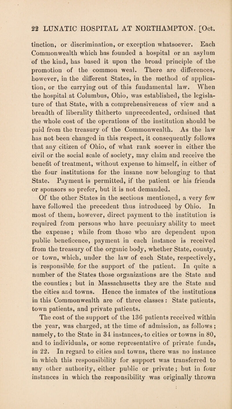 tinction, or discrimination, or exception whatsoever. Each Commonwealth which has founded a hospital or an asylum of the kind, has based it upon the broad principle of the promotion of the common weal. There are differences, however, in the different States, in the method of applica¬ tion, or the carrying out of this fundamental law. When the hospital at Columbus, Ohio, was established, the legisla¬ ture of that State, with a comprehensiveness of view and a breadth of liberality thitherto unprecedented, ordained that the whole cost of the operations of the institution should be paid from the treasury of the Commonwealth. As the law has not been changed in this respect, it consequently follows that any citizen of Ohio, of what rank soever in either the civil or the social scale of society, may claim and receive the benefit of treatment, without expense to himself, in either of the four institutions for the insane now belonging to that State. Payment is permitted, if the patient or his friends or sponsors so prefer, but it is not demanded. Of the other States in the sections mentioned, a very few have followed the precedent thus introduced by Ohio. In most of them, however, direct payment to the institution is required from persons who have pecuniary ability to meet the expense; while from those who arc dependent upon public beneficence, payment in each instance is received from the treasury of the organic body, whether State, county, or town, which, under the law of each State, respectively, is responsible for the support of the patient. In quite a number of the States those organizations are the State and the counties ; but in Massachusetts they are the State and the cities and towns. Hence the inmates of the institutions in this Commonwealth are of three classes : State patients, town patients, and private patients. The cost of the support of the 136 patients received within the year, was charged, at the time of admission, as follows ; namely, to the State in 34 instances, to cities or towns in 80, and to individuals, or some representative of private funds, in 22. In regard to cities and towns, there was no instance in which this responsibility for support was transferred to any other authority, either public or private; but in four instances in which the responsibility was originally thrown