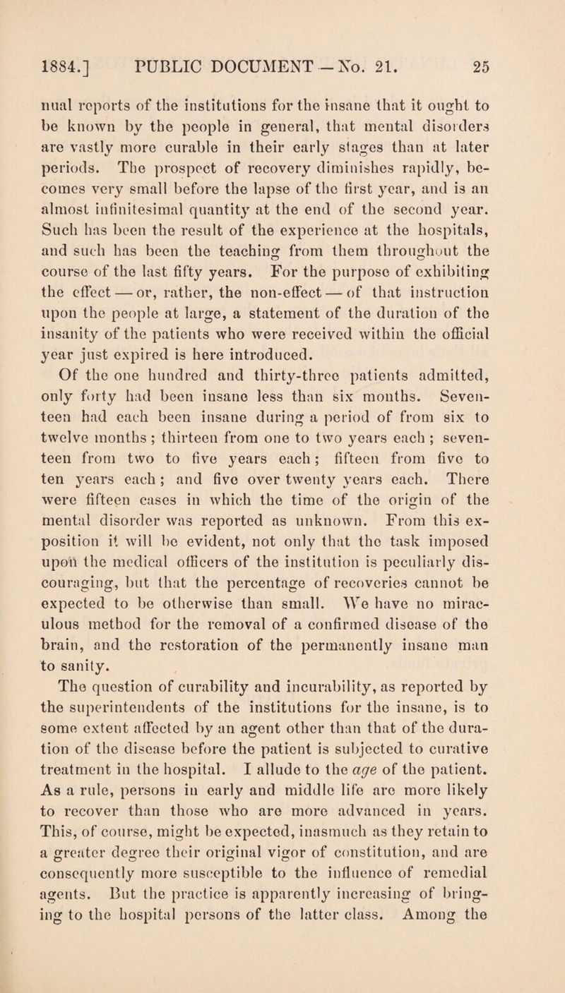 nual reports of the institutions for the insane that it ought to be known by the people in general, that mental disorders are vastly more curable in their early stages than at later periods. The prospect of recovery diminishes rapidly, be¬ comes very small before the lapse of the first year, and is an almost infinitesimal quantity at the end of the second year. Such has been the result of the experience at the hospitals, and such has been the teaching from them throughout the course of the last fifty years. For the purpose of exhibiting the effect — or, rather, the non-effect — of that instruction upon the people at large, a statement of the duration of the insanity of the patients who were received within the official year just expired is here introduced. Of the one hundred and thirty-three patients admitted, only forty had been insane less than six months. Seven¬ teen had each been insane during a period of from six to twelve months ; thirteen from one to two years each ; seven¬ teen from two to five years each; fifteen from five to ten years each ; and five over twenty years each. There were fifteen cases in which the time of the origin of the mental disorder was reported as unknown. From this ex¬ position it will be evident, not only that the task imposed upon the medical officers of the institution is peculiarly dis¬ couraging, but that the percentage of recoveries cannot be expected to be otherwise than small. We have no mirac¬ ulous method for the removal of a confirmed disease of the brain, and the restoration of the permanently insane man to sanity. The question of curability and incurability, as reported by the superintendents of the institutions for the insane, is to some extent affected by an agent other than that of the dura¬ tion of the disease before the patient is subjected to curative treatment in the hospital. I allude to the age of the patient. As a rule, persons in early and middle life are more likely to recover than those who are more advanced in years. This, of course, might be expected, inasmuch as they retain to a greater degree their original vigor of constitution, and are consequently more susceptible to the influence of remedial agents. But the practice is apparently increasing of bring¬ ing to the hospital persons of the latter class. Among the