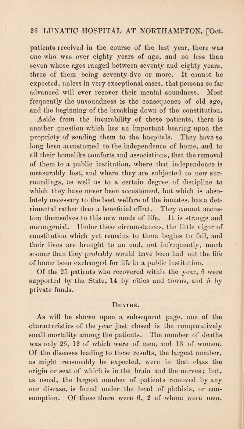 patients received in the course of the last year, there was one who was over eighty years of age, and no less than seven whose ages ranged between seventy and eighty years, three of them being seventy-five or more. It cannot be expected, unless in very exceptional cases, that persons so far advanced will ever recover their mental soundness. Most frequently the unsoundness is the consequence of old age, and the beginning of the breaking down of the constitution. Aside from the incurability of these patients, there is another question which has an important bearing upon the propriety of sending them to the hospitals. They have so long been accustomed to the independence of home, and to all their homelike comforts and associations, that the removal of them to a public institution, where that independence is measurably lost, and where they are subjected to new sur¬ roundings, as well as to a certain degree of discipline to which they have never been accustomed, but which is abso¬ lutely necessary to the best welfare of the inmates, has a det¬ rimental rather than a beneficial effect. They cannot accus¬ tom themselves to this new mode of life. It is strange and uncongenial. Under these circumstances, the little vigor of constitution which yet remains to them begins to fail, and their lives are brought to an end, not infrequently, much sooner than they probably would have been had not the life of home been exchanged for life in a public institution. Of the 25 patients who recovered within the year, 6 were supported by the State, 14 by cities and towns, and 5 by private funds. Deaths. As will be shown upon a subsequent page, one of the characteristics of the year just closed is the comparatively small mortality among the patients. The number of deaths was only 25, 12 of which were of men, and 13 of women. Of the diseases leading to these results, the largest number, as might reasonably be expected, were in that class the origin or seat of which is in the brain and the nerves ; but, as usual, the largest number of patients removed by any one disease, is found under the head of phthisis, or con¬ sumption. Of these there were 6, 2 of whom were men,