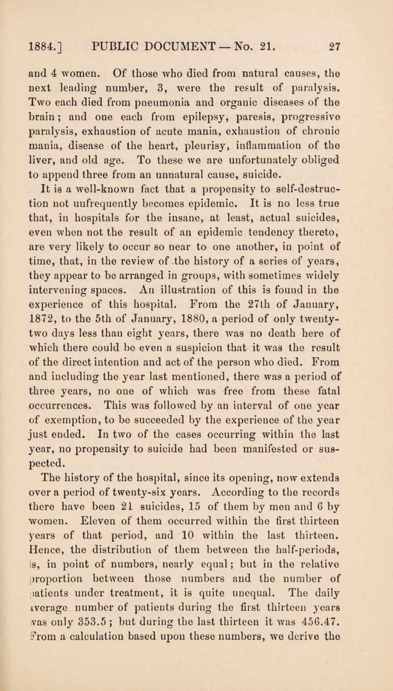 and 4 women. Of those who died from natural causes, the next leading number, 3, were the result of paralysis. Two each died from pneumonia and organic diseases of the brain; and one each from epilepsy, paresis, progressive paralysis, exhaustion of acute mania, exhaustion of chronic mania, disease of the heart, pleurisy, inflammation of the liver, and old age. To these we are unfortunately obliged to append three from an unnatural cause, suicide. It is a well-known fact that a propensity to self-destruc¬ tion not uufrequently becomes epidemic. It is no less true that, in hospitals for the insane, at least, actual suicides, even when not the result of an epidemic tendency thereto, are very likely to occur so near to one another, in point of time, that, in the review of the history of a series of years, they appear to be arranged in groups, with sometimes widely intervening spaces. An illustration of this is found in the experience of this hospital. From the 27th of January, 1872, to the 5th of January, 1880, a period of only twenty- two days less than eight years, there was no death here of which there could be even a suspicion that it was the result of the direct intention and act of the person who died. From and including the year last mentioned, there was a period of three years, no one of which was free from these fatal occurrences. This was followed by an interval of one year of exemption, to be succeeded by the experience of the year just ended. In two of the cases occurring within the last year, no propensity to suicide had been manifested or sus¬ pected. The history of the hospital, since its opening, now extends over a period of twenty-six years. According to the records there have been 21 suicides, 15 of them by men and 6 by women. Eleven of them occurred within the first thirteen years of that period, and 10 within the last thirteen. Hence, the distribution of them between the half-periods, is, in point of numbers, nearly equal; but in the relative proportion between those numbers and the number of patients under treatment, it is quite unequal. The daily average number of patients during the first thirteen years vas only 353.5 ; but during the last thirteen it was 456.47. From a calculation based upon these numbers, wo derive the