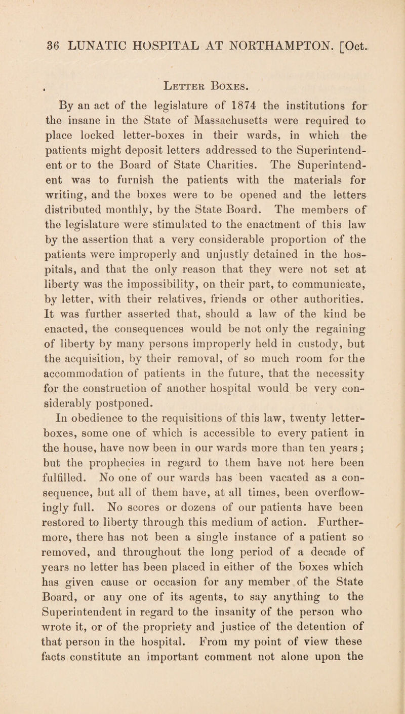 , Letter Boxes. By an act of the legislature of 1874 the institutions for the insane in the State of Massachusetts were required to place locked letter-boxes in their wards, in which the patients might deposit letters addressed to the Superintend¬ ent or to the Board of State Charities. The Superintend¬ ent was to furnish the patients with the materials for writing, and the boxes were to be opened and the letters distributed monthly, by the State Board. The members of the legislature were stimulated to the enactment of this law by the assertion that a very considerable proportion of the patients were improperly and unjustly detained in the hos¬ pitals, and that the only reason that they were not set at liberty was the impossibility, on their part, to communicate, by letter, with their relatives, friends or other authorities. It was further asserted that, should a law of the kind be enacted, the consequences would be not only the regaining of liberty by many persons improperly held in custody, but the acquisition, by their removal, of so much room for the accommodation of patients in the future, that the necessity for the construction of another hospital would be very con¬ siderably postponed. In obedience to the requisitions of this law, twenty letter¬ boxes, some one of which is accessible to every patient in the house, have now been in our wards more than ten years ; but the prophecies in regard to them have not here been fulfilled. No one of our wards has been vacated as a con¬ sequence, but all of them have, at all times, been overflow- ingly full. No scores or dozens of our patients have been restored to liberty through this medium of action. Further¬ more, there has not been a single instance of a patient so removed, and throughout the long period of a decade of years no letter has been placed in either of the boxes which has given cause or occasion for any member of the State Board, or any one of its agents, to say anything to the Superintendent in regard to the insanity of the person who wrote it, or of the propriety and justice of the detention of that person in the hospital. From my point of view these facts constitute an important comment not alone upon the