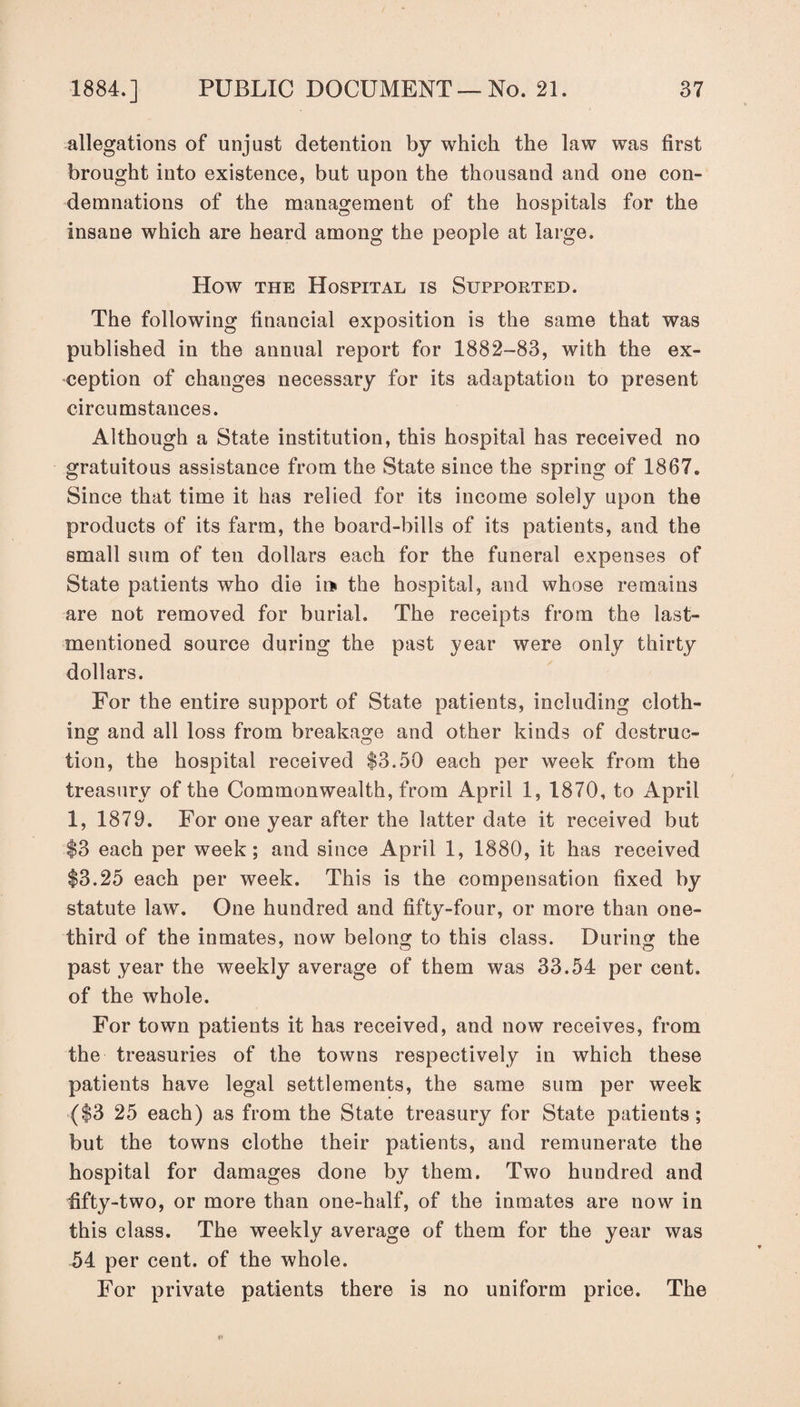 allegations of unjust detention by which the law was first brought into existence, but upon the thousand and one con¬ demnations of the management of the hospitals for the insane which are heard among the people at large. How the Hospital is Supported. The following financial exposition is the same that was published in the annual report for 1882-83, with the ex¬ ception of changes necessary for its adaptation to present circumstances. Although a State institution, this hospital has received no gratuitous assistance from the State since the spring of 1867. Since that time it has relied for its income solely upon the products of its farm, the board-bills of its patients, and the small sum of ten dollars each for the funeral expenses of State patients who die it* the hospital, and whose remains are not removed for burial. The receipts from the last- mentioned source during the past year were only thirty dollars. For the entire support of State patients, including cloth¬ ing and all loss from breakage and other kinds of destruc- tion, the hospital received $3.50 each per week from the treasury of the Commonwealth, from April 1, 1870, to April 1, 1879. For one year after the latter date it received but $3 each per week; and since April 1, 1880, it has received $3.25 each per week. This is the compensation fixed by statute law. One hundred and fifty-four, or more than one- third of the inmates, now belong to this class. During the past year the weekly average of them was 33.54 per cent, of the whole. For town patients it has received, and now receives, from the treasuries of the towns respectively in which these patients have legal settlements, the same sum per week ($3 25 each) as from the State treasury for State patients ; but the towns clothe their patients, and remunerate the hospital for damages done by them. Two hundred and fifty-two, or more than one-half, of the inmates are now in this class. The weekly average of them for the year was 54 per cent, of the whole. For private patients there is no uniform price. The