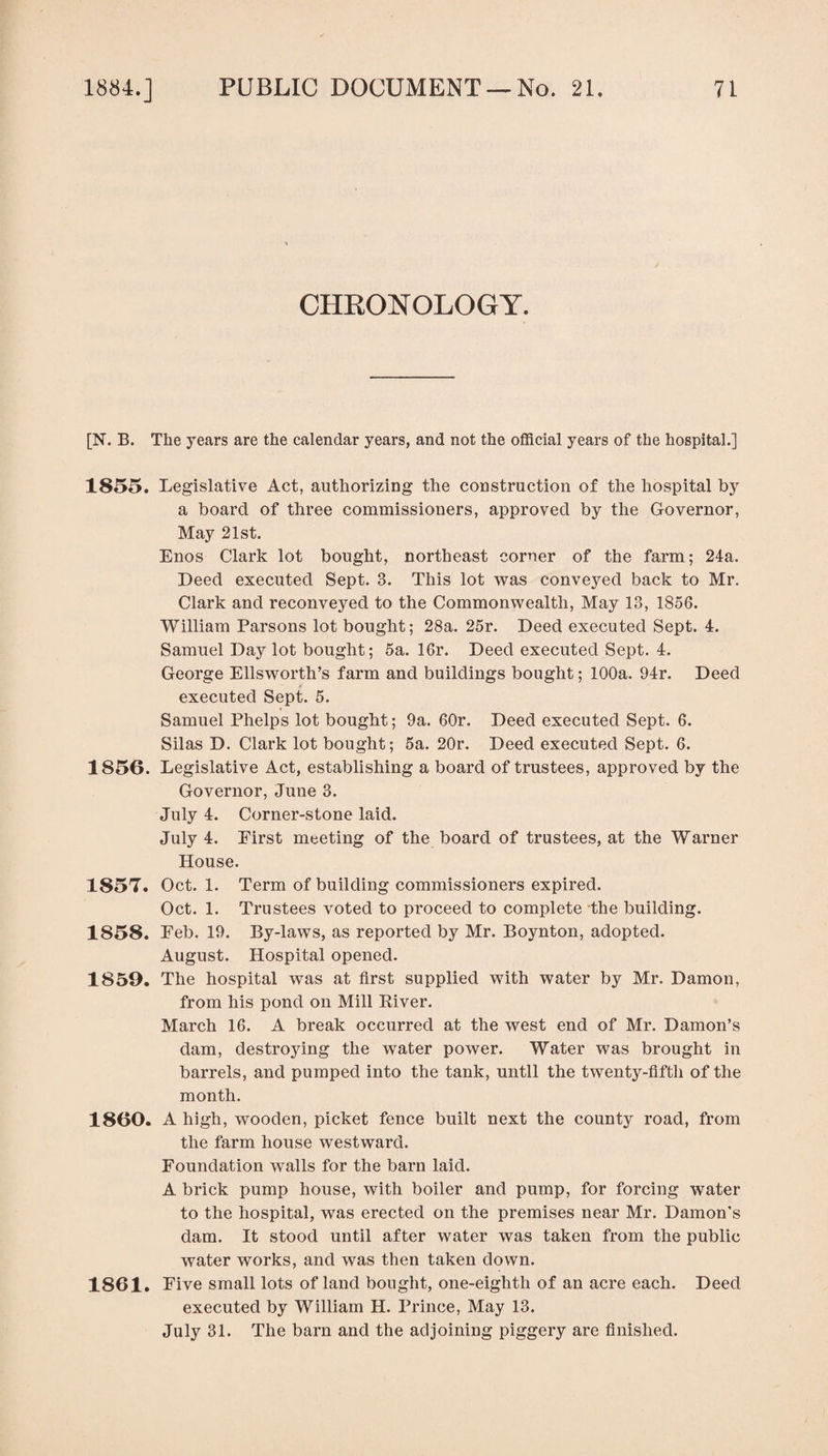 CHRONOLOGY. [N. B. The years are the calendar years, and not the official years of the hospital.] 1855. Legislative Act, authorizing the construction of the hospital by a board of three commissioners, approved by the Governor, May 21st. Enos Clark lot bought, northeast corner of the farm; 24a. Deed executed Sept. 3. This lot was conveyed back to Mr. Clark and reconveyed to the Commonwealth, May 13, 1856. William Parsons lot bought; 28a. 25r. Deed executed Sept. 4. Samuel Day lot bought; 5a. 16r. Deed executed Sept. 4. George Ellsworth’s farm and buildings bought; 100a. 94r. Deed executed Sept. 5. Samuel Phelps lot bought; 9a. 60r. Deed executed Sept. 6. Silas D. Clark lot bought; 5a. 20r. Deed executed Sept. 6. 1856. Legislative Act, establishing a board of trustees, approved by the Governor, June 3. July 4. Corner-stone laid. July 4. Eirst meeting of the board of trustees, at the Warner House. 1857. Oct. 1. Term of building commissioners expired. Oct. 1. Trustees voted to proceed to complete the building. 1858. Feb. 19. By-laws, as reported by Mr. Boynton, adopted. August. Hospital opened. 1859. The hospital was at first supplied with water by Mr. Damon, from his pond on Mill River. March 16. A break occurred at the west end of Mr. Damon’s dam, destroying the water power. Water was brought in barrels, and pumped into the tank, until the twenty-fifth of the month. 1860. A high, wooden, picket fence built next the county road, from the farm house westward. Foundation walls for the barn laid. A brick pump house, with boiler and pump, for forcing water to the hospital, was erected on the premises near Mr. Damon’s dam. It stood until after water was taken from the public water works, and was then taken down. 1861. Five small lots of land bought, one-eighth of an acre each. Deed executed by William H. Prince, May 13. July 31. The barn and the adjoining piggery are finished.
