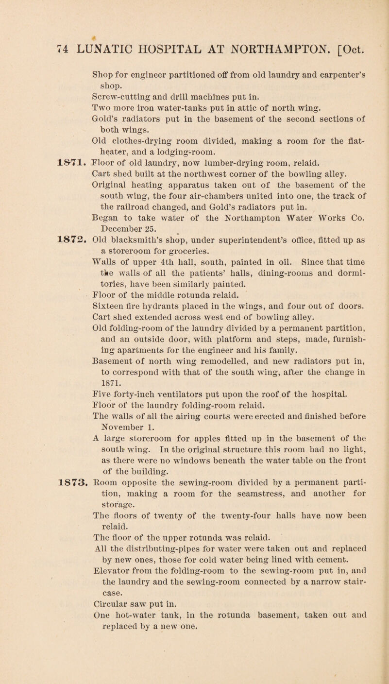 Shop for engineer partitioned off from old laundry and carpenter’s shop. Screw-cutting and drill machines put in. Two more iron water-tanks put in attic of north wing. Gold’s radiators put in the basement of the second sections of both wings. Old clothes-drying room divided, making a room for the flat- heater, and a lodging-room. 18-71. Floor of old laundry, now lumber-drying room, relaid. Cart shed built at the northwest corner of the bowling alley. Original heating apparatus taken out of the basement of the south wing, the four air-chambers united into one, the track of the railroad changed, and Gold’s radiators put in. Began to take water of the Northampton Water Works Co. December 25. 1872. Old blacksmith’s shop, under superintendent’s office, fitted up as a storeroom for groceries. Walls of upper 4th hall, south, painted in oil. Since that time tke walls of all the patients’ halls, dining-rooms and dormi¬ tories, have been similarly painted. Floor of the middle rotunda relaid. Sixteen fire hydrants placed in the wings, and four out of doors. Cart shed extended across west end of bowling alley. Old folding-room of the laundry divided by a permanent partition, and an outside door, with platform and steps, made, furnish¬ ing apartments for the engineer and his family. Basement of north wing remodelled, and new radiators put in, to correspond with that of the south wing, after the change in 1871. Five forty-inch ventilators put upon the roof of the hospital. Floor of the laundry folding-room relaid. The walls of all the airing courts were erected and finished before November 1. A large storeroom for apples fitted up in the basement of the south wing. In the original structure this room had no light, as there were no windows beneath the water table on the front of the building. 1873. Room opposite the sewing-room divided by a permanent parti¬ tion, making a room for the seamstress, and another for storage. The floors of twenty of the twenty-four halls have now been relaid. The floor of the upper rotunda was relaid. All the distributing-pipes for water were taken out and replaced by new ones, those for cold water being lined with cement. Elevator from the folding-room to the sewing-room put in, and the laundry and the sewing-room connected by a narrow stair¬ case. Circular saw put in. One hot-water tank, in the rotunda basement, taken out and replaced by a new one.