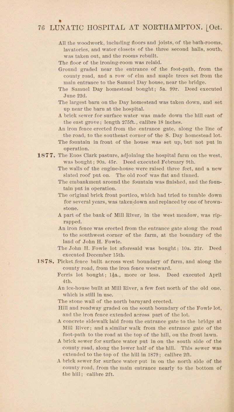 All the woodwork, including floors and joists, of the bath-rooms, lavatories, and water closets of the three second halls, south, was taken out, and the rooms rebuilt. The floor of the ironing-room was relaid. Ground graded near the entrance of the foot-path, from the county road, and a row of elm and maple trees set from the main entrance to the Samuel Day house, near the bridge. The Samuel Day homestead bought; 5a. 99r. Deed executed June 22d. The largest barn on the Day homestead was taken down, and set up near the barn at the hospital. A brick sewer for surface water was made down the hill east of the east grove; length 275ft., calibre 18 inches. An iron fence erected from the entrance gate, along the line of the road, to the southeast corner of the S. Day homestead lot. The fountain in front of the house was set up, but not put in operation. 1877. The Enos Clark pasture, adjoining the hospital farm on the west, was bought; 90a. 45r. Deed executed February 9th. The walls of the engine-house were raised three feet, and a new slated roof put on. The old roof was flat and tinned. The embankment around the fountain was finished, and the foun¬ tain put in operation. The original brick front portico, which had tried to tumble down for several years, was taken down and replaced by one of brown- stone. A part of the bank of Mill River, in the west meadow, was rip- rapped. An iron fence was erected from the entrance gate along the road to the southwest corner of the farm, at the boundary of the land of John H. Fowle. The John H. Fowle lot aforesaid was bought; 10a. 21r. Deed executed December 15th. 1878. Picket fence built across west boundary of farm, and along the county road, from the iron fence westward. Ferris lot bought; l^a., more or less. Deed executed April 4th. An ice-house built at Mill River, a few feet north of the old one, which is still in use. The stone wall of the north barnyard erected. Hill and roadway graded on the south boundary of the Fowle lot, and the iron fence extended across part of the lot. A concrete sidewalk laid from the entrance gate to the bridge at Mill River; and a similar walk from the entrance gate of the foot-path to the road at the top of the hill, on the front lawn. A brick sewer for surface water put in on the south side of the county road, along the lower half of the hill. This sewer was extended to the top of the hill in 1879 ; calibre 2ft. A brick sewer for surface water put in on the north side of the county road, from the main entrance nearly to the bottom of the hill; calibre 2ft.