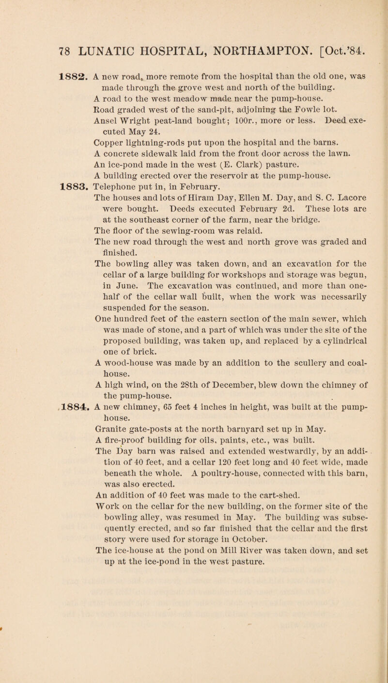 1882. A new roacl, more remote from the hospital than the old one, was made through the grove west and north of the building. A road to the west meadow made near the pump-house. Road graded west of the sand-pit, adjoining the Fowle lot. Ansel Wright peat-land bought; 100r., more or less. Deed exe¬ cuted May 24. Copper lightning-rods put upon the hospital and the barns. A concrete sidewalk laid from the front door across the lawn. An ice-pond made in the west (E. Clark) pasture. A building erected over the reservoir at the pump-house. 1883. Telephone put in, in February. The houses and lots of Hiram Day, Ellen M. Day, and S. C. Lacore were bought. Deeds executed February 2d. These lots are at the southeast corner of the farm, near the bridge. The floor of the sewing-room was relaid. The new road through the west and north grove was graded and finished. The bowling alley was taken down, and an excavation for the cellar of a large building for workshops and storage was begun, in June. The excavation was continued, and more than one- half of the cellar wall built, when the work was necessarily suspended for the season. One hundred feet of the eastern section of the main sewer, which was made of stone, and a part of which was under the site of the proposed building, was taken up, and replaced by a cylindrical one of brick. A wood-house was made by an addition to the scullery and coal- house. A high wind, on the 28th of December, blew down the chimney of the pump-house. 1884. A new chimney, 65 feet 4 inches in height, was built at the pump¬ house. Granite gate-posts at the north barnyard set up in May. A fire-proof building for oils, paints, etc., was built. The Day barn was raised and extended westwardly, by an addi¬ tion of 40 feet, and a cellar 120 feet long and 40 feet wide, made beneath the whole. A poultry-house, connected with this barn, was also erected. An addition of 40 feet was made to the cart-shed. Work on the cellar for the new building, on the former site of the bowling alley, was resumed in May. The building was subse¬ quently erected, and so far finished that the cellar and the first story were used for storage in October. The ice-house at the pond on Mill River was taken down, and set up at the ice-pond in the west pasture.