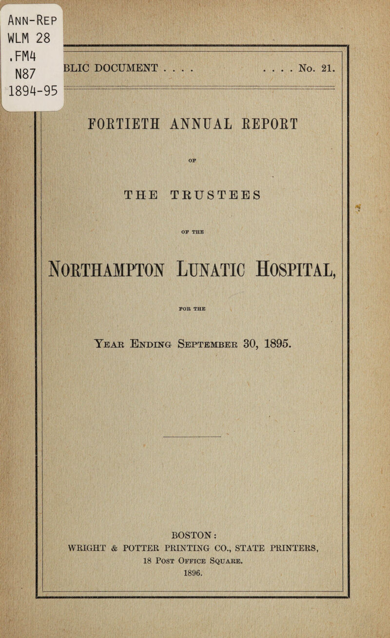 BLIC DOCUMENT .... .... No. 21. FORTIETH ANNUAL REPORT THE TRUSTEES OP THE Northampton Lunatic Hospital, POR THE Year Ending September 30, 1895. Ann-Rep WLM 28 .FM4 N87 1894-95 BOSTON: WRIGHT & POTTER PRINTING CO., STATE PRINTERS, 18 Post Office Square. 1896.