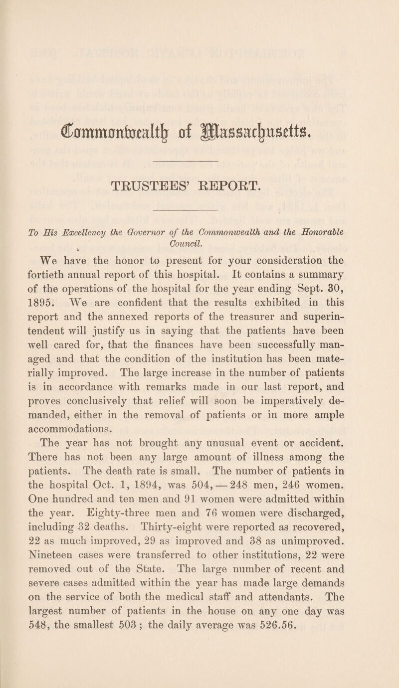 Cflmmflttfoealtjr of lltassafjwsdls. TRUSTEES’ REPORT. To His Excellency the Governor of the Commonwealth and the Honorable Council. We have the honor to present for your consideration the fortieth annual report of this hospital. It contains a summary of the operations of the hospital for the year ending Sept. 30, 1895. We are confident that the results exhibited in this report and the annexed reports of the treasurer and superin¬ tendent will justify us in saying that the patients have been well cared for, that the finances have been successfully man¬ aged and that the condition of the institution has been mate¬ rially improved. The large increase in the number of patients is in accordance with remarks made in our last report, and proves conclusively that relief will soon be imperatively de¬ manded, either in the removal of patients or in more ample accommodations. The year has not brought any unusual event or accident. There has not been any large amount of illness among the patients. The death rate is small. The number of patients in the hospital Oct. 1, 1894, was 504,-248 men, 246 women. One hundred and ten men and 91 women were admitted within the year. Eighty-three men and 76 women were discharged, including 32 deaths. Thirty-eight were reported as recovered, 22 as much improved, 29 as improved and 38 as unimproved. Nineteen cases were transferred to other institutions, 22 were removed out of the State. The large number of recent and severe cases admitted within the year has made large demands on the service of both the medical staff and attendants. The largest number of patients in the house on any one day was 548, the smallest 503 ; the daily average was 526.56.