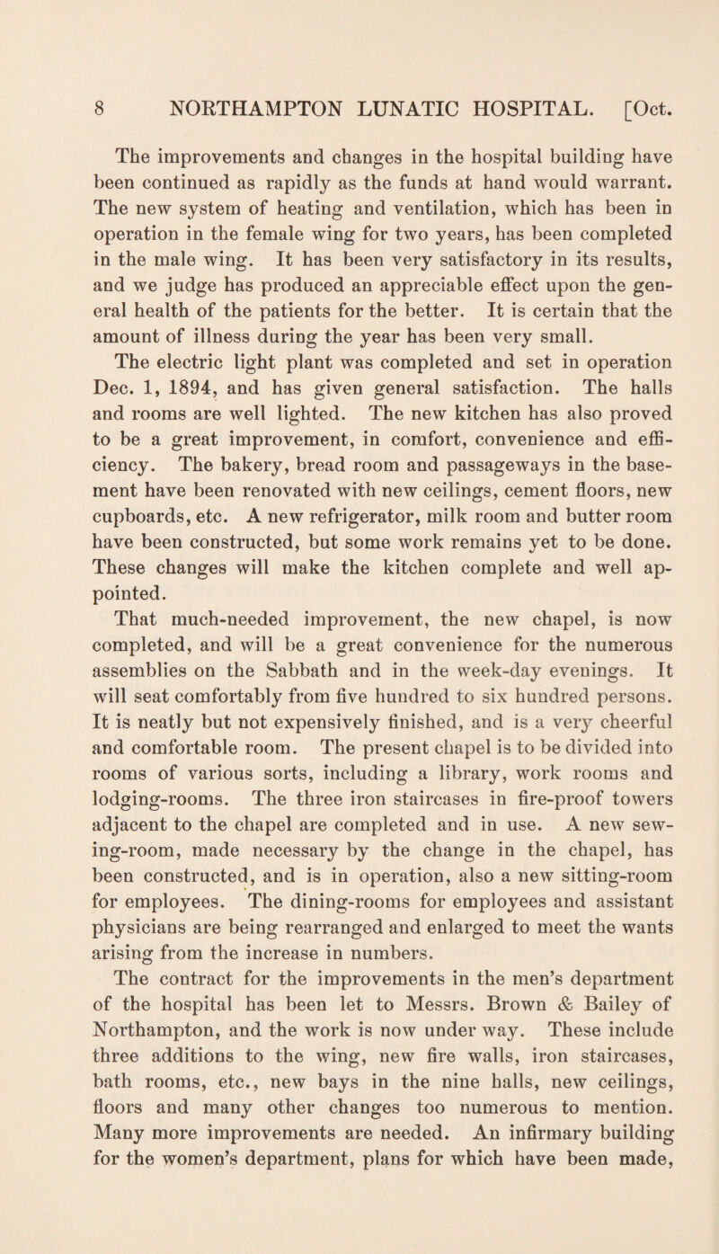 The improvements and changes in the hospital building have been continued as rapidly as the funds at hand would warrant. The new system of heating and ventilation, which has been in operation in the female wing for two years, has been completed in the male wing. It has been very satisfactory in its results, and we judge has produced an appreciable effect upon the gen¬ eral health of the patients for the better. It is certain that the amount of illness during the year has been very small. The electric light plant was completed and set in operation Dec. 1, 1894, and has given general satisfaction. The halls and rooms are well lighted. The new kitchen has also proved to be a great improvement, in comfort, convenience and effi¬ ciency. The bakery, bread room and passageways in the base¬ ment have been renovated with new ceilings, cement floors, new cupboards, etc. A new refrigerator, milk room and butter room have been constructed, but some work remains yet to be done. These changes will make the kitchen complete and well ap¬ pointed. That much-needed improvement, the new chapel, is now completed, and will be a great convenience for the numerous assemblies on the Sabbath and in the week-day evenings. It will seat comfortably from five hundred to six hundred persons. It is neatly but not expensively finished, and is a very cheerful and comfortable room. The present chapel is to be divided into rooms of various sorts, including a library, work rooms and lodging-rooms. The three iron staircases in fire-proof towers adjacent to the chapel are completed and in use. A new sew¬ ing-room, made necessary by the change in the chapel, has been constructed, and is in operation, also a new sitting-room for employees. The dining-rooms for employees and assistant physicians are being rearranged and enlarged to meet the wants arising from the increase in numbers. The contract for the improvements in the men’s department of the hospital has been let to Messrs. Brown & Bailey of Northampton, and the work is now under way. These include three additions to the wing, new fire walls, iron staircases, bath rooms, etc., new bays in the nine halls, new ceilings, floors and many other changes too numerous to mention. Many more improvements are needed. An infirmary building for the women’s department, plans for which have been made,