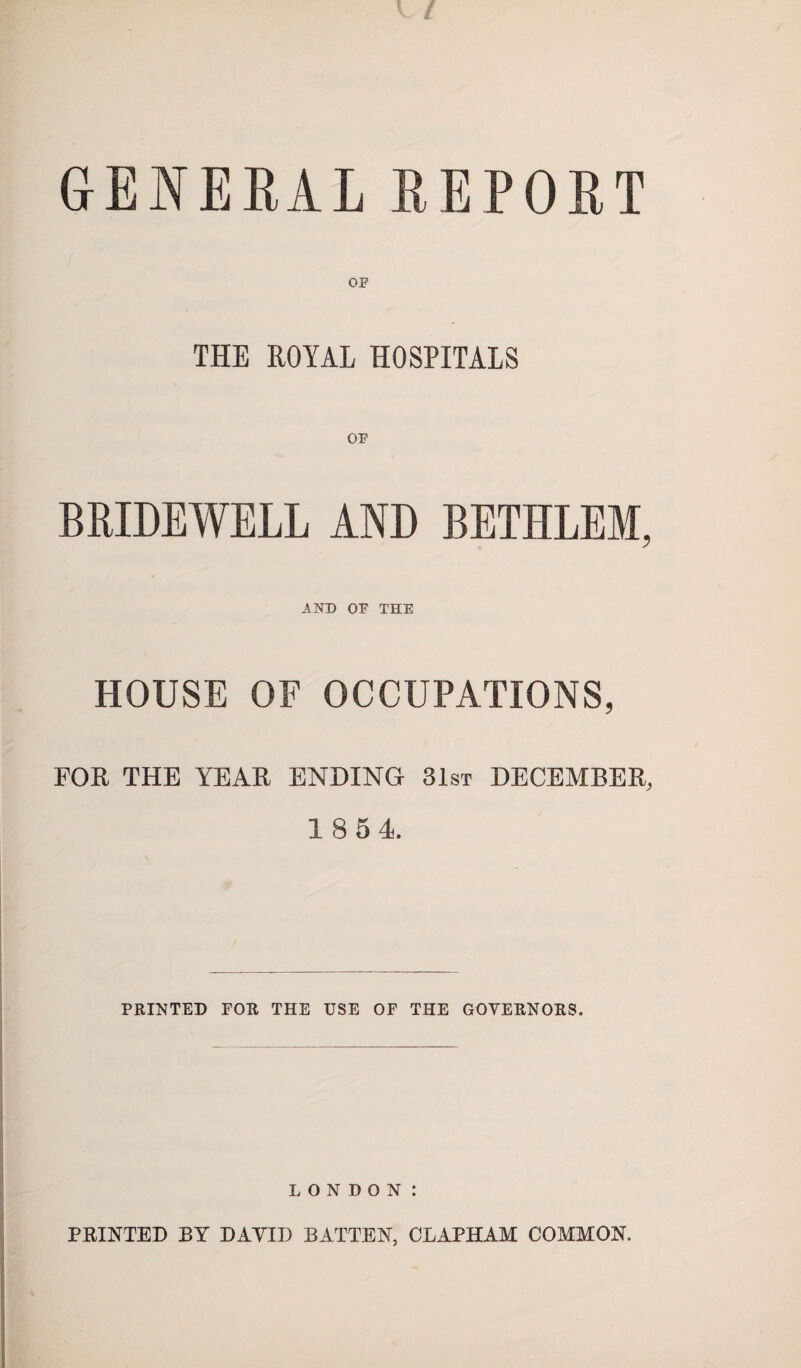 GENERAL REPORT OF THE ROYAL HOSPITALS BRIDEWELL AND BETHLEM, AND OF THE HOUSE OF OCCUPATIONS, FOE THE YEAE ENDING 31st DECEMBER 18 54 PRINTED FOR THE USE OF THE GOVERNORS. LONDON: PRINTED BY DAYID BATTEN, CLAPHAM COMMON.