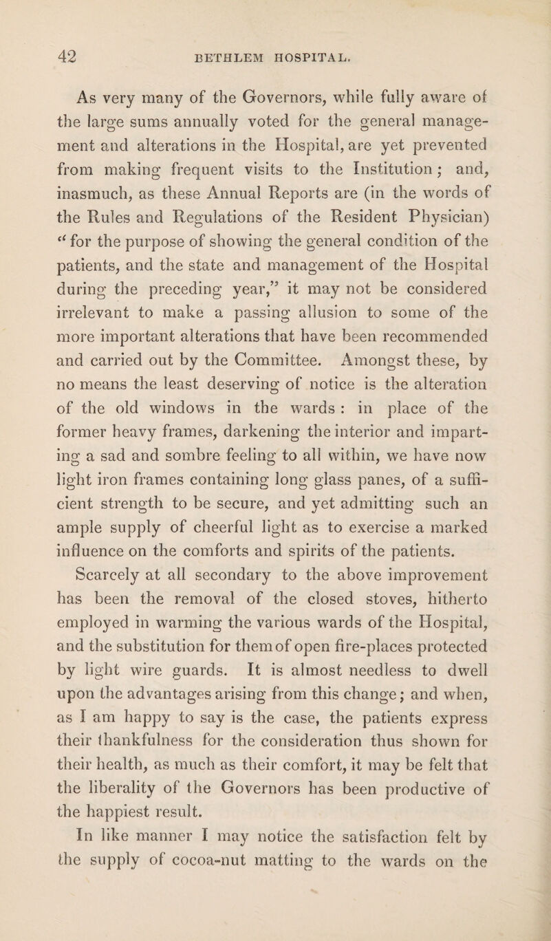 As very many of the Governors, while fully aware of the large sums annually voted for the general manage¬ ment and alterations in the Hospital, are yet prevented from making frequent visits to the Institution; and, inasmuch, as these Annual Reports are (in the words of the Rules and Regulations of the Resident Physician) tC for the purpose of showing the general condition of the patients, and the state and management of the Hospital during the preceding year,” it may not be considered irrelevant to make a passing allusion to some of the more important alterations that have been recommended and carried out by the Committee. Amongst these, by no means the least deserving of notice is the alteration of the old windows in the wards : in place of the former heavy frames, darkening the interior and impart¬ ing a sad and sombre feeling to all within, we have now light iron frames containing long glass panes, of a suffi¬ cient strength to be secure, and yet admitting such an ample supply of cheerful light as to exercise a marked influence on the comforts and spirits of the patients. Scarcely at all secondary to the above improvement has been the removal of the closed stoves, hitherto employed in warming the various wards of the Hospital, and the substitution for them of open fire-places protected by light wire guards. It is almost needless to dwell upon the advantagesarising from this change; and when, as I am happy to say is the case, the patients express their thankfulness for the consideration thus shown for their health, as much as their comfort, it may be felt that the liberality of the Governors has been productive of the happiest result. In like manner I may notice the satisfaction felt by the supply of cocoa-nut matting to the wards on the