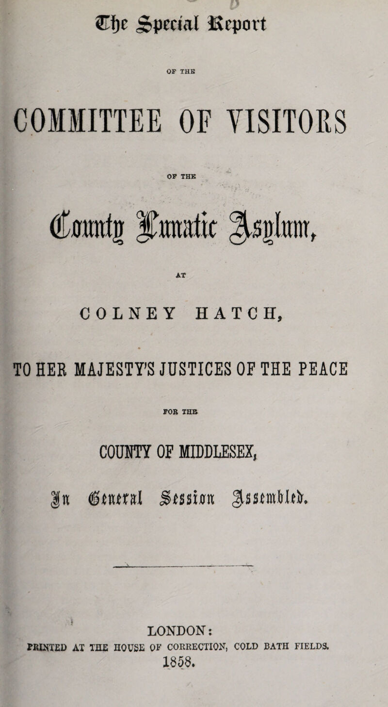 ®f)c Special Report OF THE COMMITTEE OF VISITORS OF THE tftmmfg ^splttnr, COLNEY HATCH, TO HER MAJESTY’S JUSTICES OF THE PEACE FOR THE COUNTY OF MIDDLESEX, LONDON: FRITTED AT THE HOUSE OF CORRECTION, COLD BATH FIELDS. 1858.