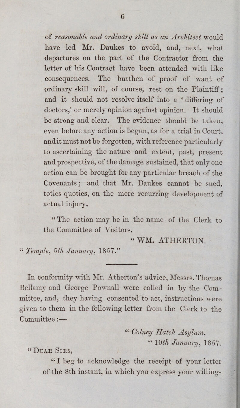 of reasonable and ordinary skill as an Architect would have led Mr. Daukes to avoid, and, next, what departures on the part of the Contractor from the letter of his Contract have been attended with like consequences. The burthen of proof of want of ordinary skill will, of course, rest on the Plaintiff; and it should not resolve itself into a ‘ differing of doctors,’ or merely opinion against opinion. It should be strong and clear. The evidence should be taken, even before any action is begun, as for a trial in Court, audit must not be forgotten, with reference particularly to ascertaining the nature and extent, past, present and prospective, of the damage sustained, that only one action can be brought for any particular breach of the Covenants; and that Mr. Daukes cannot be sued, toties quoties, on the mere recurring development of actual injury. “ The action may be in the name of the Clerk to the Committee of Visitors. “ WM. ATHERTON. “ Temple, btJi January, 1857.” In conformity with Mr. Atherton’s advice, Messrs. Thomas Bellamy and George Pownall were called in by the Com¬ mittee, and, they having consented to act, instructions were given to them in the following letter from the Clerk to the Committee:— “ Colney Hatch Asylum, “ \^th January, 1857. “ Deah Sins, “ I beg to acknowledge the receipt of your letter of the 8th instant, in which you express your willing-