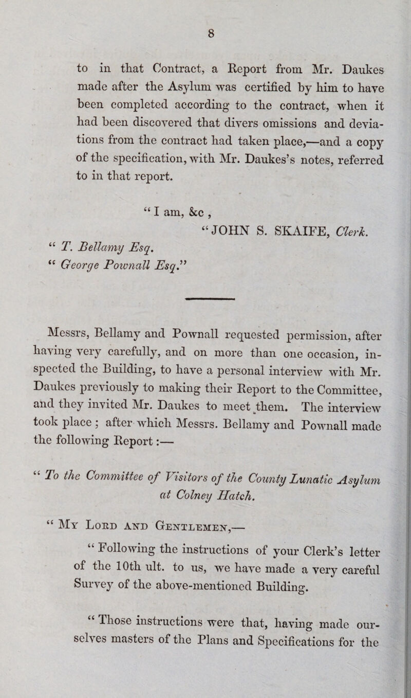 to ill that Contract, a Keport from Mr. Daukes made after the Asylum was certified by Him to have been completed according to the contract, when it had been discovered that divers omissions and devia¬ tions from the contract had taken place,—and a copy of the specification, with Mr. Daukes’s notes, referred to in that report. “ I am, &c , ‘‘JOHN S. SKAIFE, Clerk. “ T. Bellamy Esq, “ George Poivnall EsqB Messrs, Bellamy and Pownall requested permission, after having very carefully, and on more than one occasion, in¬ spected the Building, to have a personal interview with Mr. Daukes previously to making their Report to the Committee, and they invited Mr. Daukes to meet them. The interview took place 5 after which Messrs. Bellamy and Pownall made the following Report:— To the Committee of Visitors of the County Lunatic Asyluyn at Colney Hatch. “ My Loed and Gentlemen,— “ Following the instructions of your Clerk’s letter of the 10th ult. to us, we have made a very careful Survey of the above-mentioned Building. “ Those instructions were that, having made our¬ selves masters of the Plans and Specifications for the